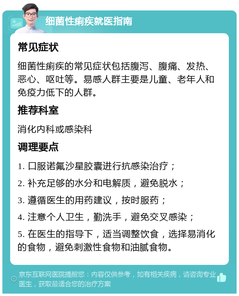 细菌性痢疾就医指南 常见症状 细菌性痢疾的常见症状包括腹泻、腹痛、发热、恶心、呕吐等。易感人群主要是儿童、老年人和免疫力低下的人群。 推荐科室 消化内科或感染科 调理要点 1. 口服诺氟沙星胶囊进行抗感染治疗； 2. 补充足够的水分和电解质，避免脱水； 3. 遵循医生的用药建议，按时服药； 4. 注意个人卫生，勤洗手，避免交叉感染； 5. 在医生的指导下，适当调整饮食，选择易消化的食物，避免刺激性食物和油腻食物。