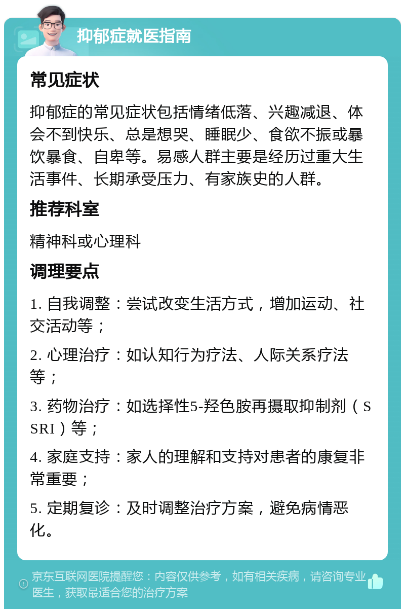 抑郁症就医指南 常见症状 抑郁症的常见症状包括情绪低落、兴趣减退、体会不到快乐、总是想哭、睡眠少、食欲不振或暴饮暴食、自卑等。易感人群主要是经历过重大生活事件、长期承受压力、有家族史的人群。 推荐科室 精神科或心理科 调理要点 1. 自我调整：尝试改变生活方式，增加运动、社交活动等； 2. 心理治疗：如认知行为疗法、人际关系疗法等； 3. 药物治疗：如选择性5-羟色胺再摄取抑制剂（SSRI）等； 4. 家庭支持：家人的理解和支持对患者的康复非常重要； 5. 定期复诊：及时调整治疗方案，避免病情恶化。