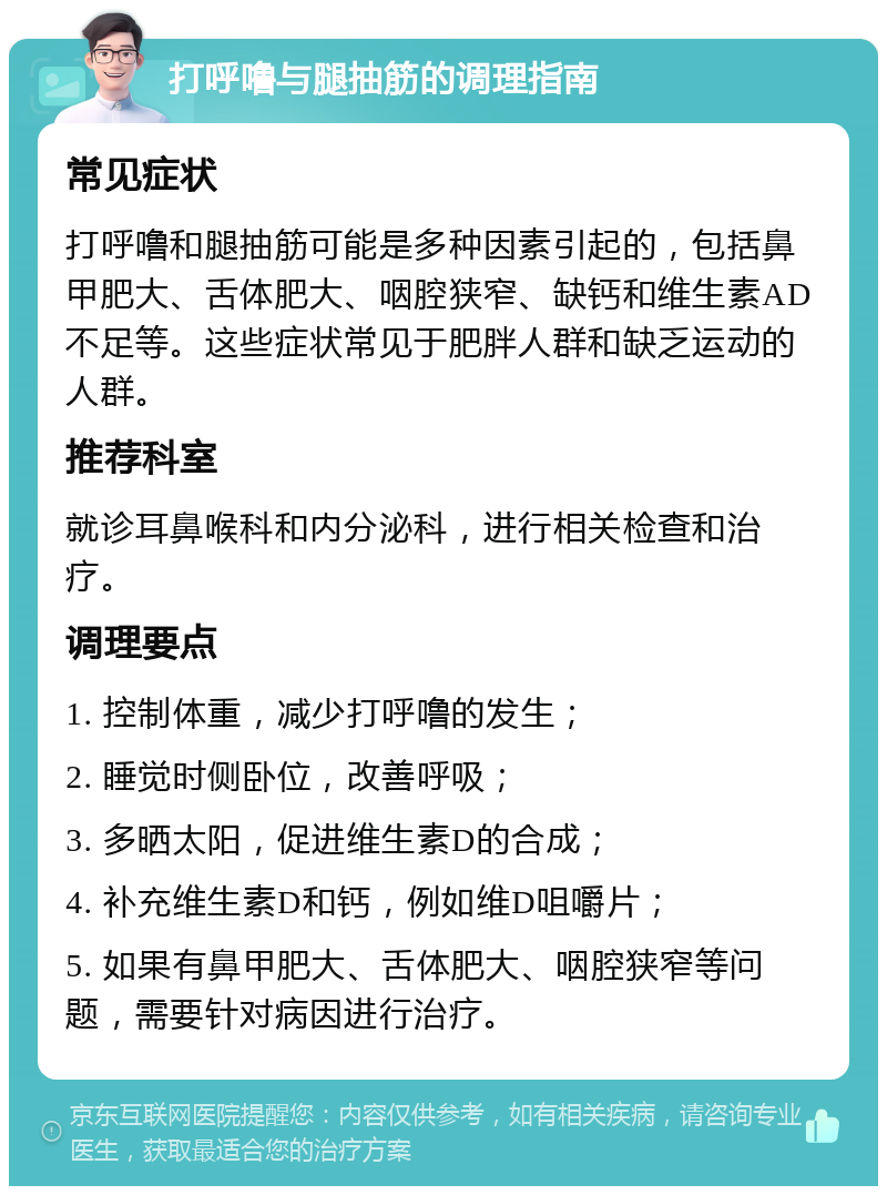 打呼噜与腿抽筋的调理指南 常见症状 打呼噜和腿抽筋可能是多种因素引起的，包括鼻甲肥大、舌体肥大、咽腔狭窄、缺钙和维生素AD不足等。这些症状常见于肥胖人群和缺乏运动的人群。 推荐科室 就诊耳鼻喉科和内分泌科，进行相关检查和治疗。 调理要点 1. 控制体重，减少打呼噜的发生； 2. 睡觉时侧卧位，改善呼吸； 3. 多晒太阳，促进维生素D的合成； 4. 补充维生素D和钙，例如维D咀嚼片； 5. 如果有鼻甲肥大、舌体肥大、咽腔狭窄等问题，需要针对病因进行治疗。