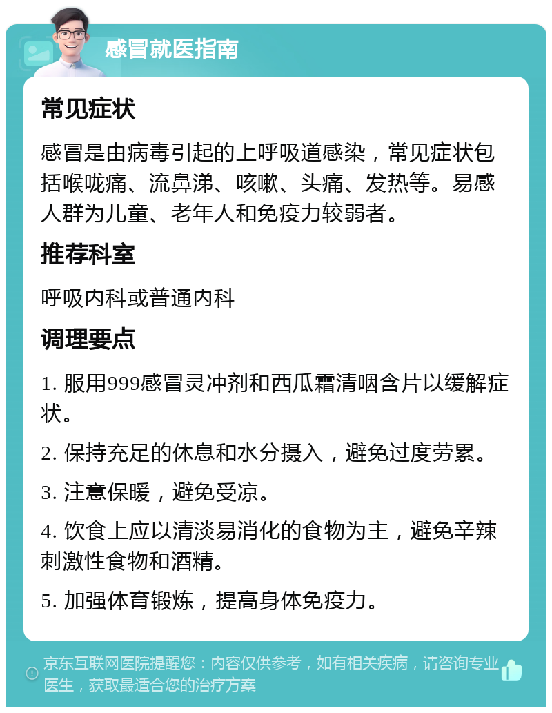 感冒就医指南 常见症状 感冒是由病毒引起的上呼吸道感染，常见症状包括喉咙痛、流鼻涕、咳嗽、头痛、发热等。易感人群为儿童、老年人和免疫力较弱者。 推荐科室 呼吸内科或普通内科 调理要点 1. 服用999感冒灵冲剂和西瓜霜清咽含片以缓解症状。 2. 保持充足的休息和水分摄入，避免过度劳累。 3. 注意保暖，避免受凉。 4. 饮食上应以清淡易消化的食物为主，避免辛辣刺激性食物和酒精。 5. 加强体育锻炼，提高身体免疫力。