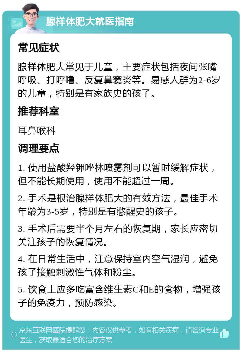 腺样体肥大就医指南 常见症状 腺样体肥大常见于儿童，主要症状包括夜间张嘴呼吸、打呼噜、反复鼻窦炎等。易感人群为2-6岁的儿童，特别是有家族史的孩子。 推荐科室 耳鼻喉科 调理要点 1. 使用盐酸羟钾唑林喷雾剂可以暂时缓解症状，但不能长期使用，使用不能超过一周。 2. 手术是根治腺样体肥大的有效方法，最佳手术年龄为3-5岁，特别是有憋醒史的孩子。 3. 手术后需要半个月左右的恢复期，家长应密切关注孩子的恢复情况。 4. 在日常生活中，注意保持室内空气湿润，避免孩子接触刺激性气体和粉尘。 5. 饮食上应多吃富含维生素C和E的食物，增强孩子的免疫力，预防感染。