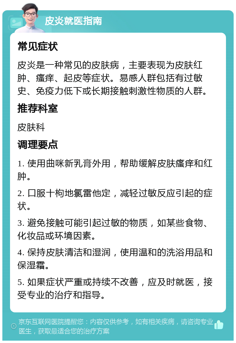 皮炎就医指南 常见症状 皮炎是一种常见的皮肤病，主要表现为皮肤红肿、瘙痒、起皮等症状。易感人群包括有过敏史、免疫力低下或长期接触刺激性物质的人群。 推荐科室 皮肤科 调理要点 1. 使用曲咪新乳膏外用，帮助缓解皮肤瘙痒和红肿。 2. 口服十枸地氯雷他定，减轻过敏反应引起的症状。 3. 避免接触可能引起过敏的物质，如某些食物、化妆品或环境因素。 4. 保持皮肤清洁和湿润，使用温和的洗浴用品和保湿霜。 5. 如果症状严重或持续不改善，应及时就医，接受专业的治疗和指导。