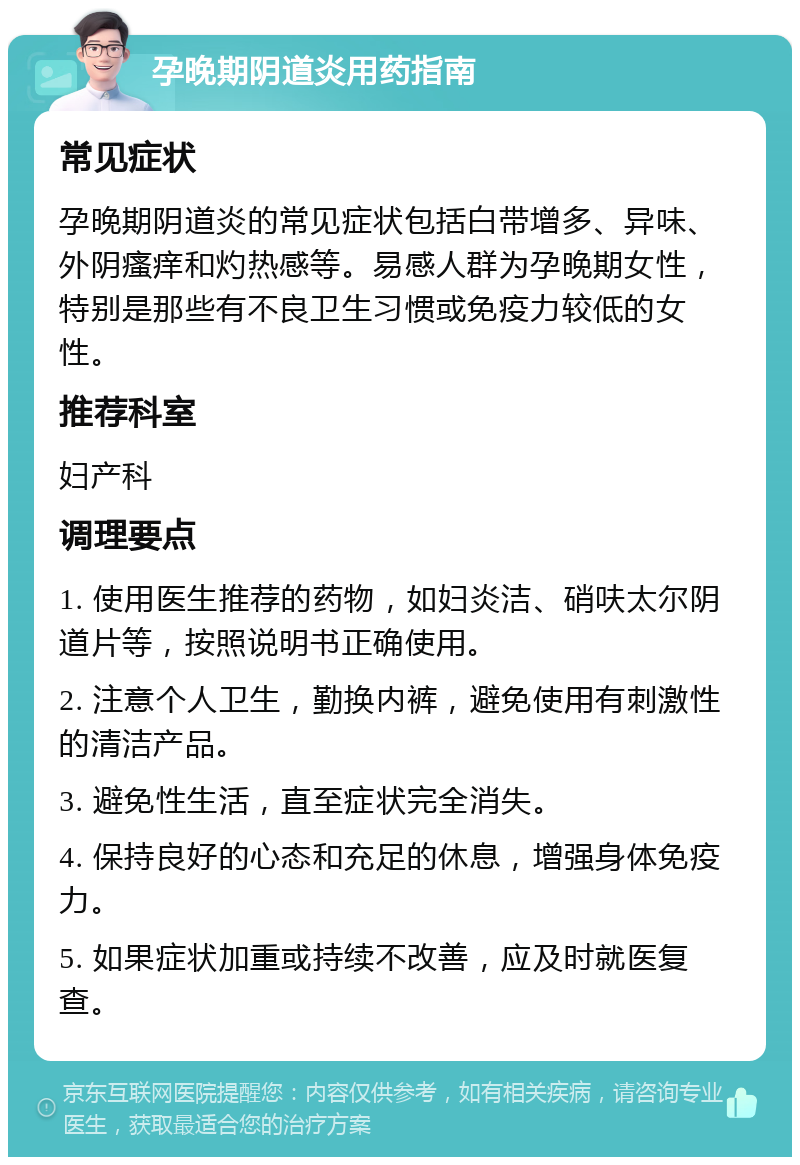 孕晚期阴道炎用药指南 常见症状 孕晚期阴道炎的常见症状包括白带增多、异味、外阴瘙痒和灼热感等。易感人群为孕晚期女性，特别是那些有不良卫生习惯或免疫力较低的女性。 推荐科室 妇产科 调理要点 1. 使用医生推荐的药物，如妇炎洁、硝呋太尔阴道片等，按照说明书正确使用。 2. 注意个人卫生，勤换内裤，避免使用有刺激性的清洁产品。 3. 避免性生活，直至症状完全消失。 4. 保持良好的心态和充足的休息，增强身体免疫力。 5. 如果症状加重或持续不改善，应及时就医复查。