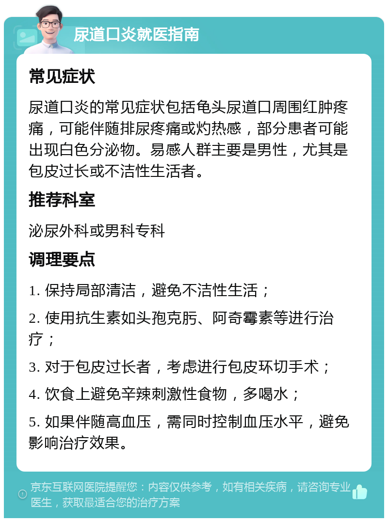 尿道口炎就医指南 常见症状 尿道口炎的常见症状包括龟头尿道口周围红肿疼痛，可能伴随排尿疼痛或灼热感，部分患者可能出现白色分泌物。易感人群主要是男性，尤其是包皮过长或不洁性生活者。 推荐科室 泌尿外科或男科专科 调理要点 1. 保持局部清洁，避免不洁性生活； 2. 使用抗生素如头孢克肟、阿奇霉素等进行治疗； 3. 对于包皮过长者，考虑进行包皮环切手术； 4. 饮食上避免辛辣刺激性食物，多喝水； 5. 如果伴随高血压，需同时控制血压水平，避免影响治疗效果。