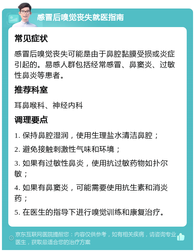 感冒后嗅觉丧失就医指南 常见症状 感冒后嗅觉丧失可能是由于鼻腔黏膜受损或炎症引起的。易感人群包括经常感冒、鼻窦炎、过敏性鼻炎等患者。 推荐科室 耳鼻喉科、神经内科 调理要点 1. 保持鼻腔湿润，使用生理盐水清洁鼻腔； 2. 避免接触刺激性气味和环境； 3. 如果有过敏性鼻炎，使用抗过敏药物如扑尔敏； 4. 如果有鼻窦炎，可能需要使用抗生素和消炎药； 5. 在医生的指导下进行嗅觉训练和康复治疗。