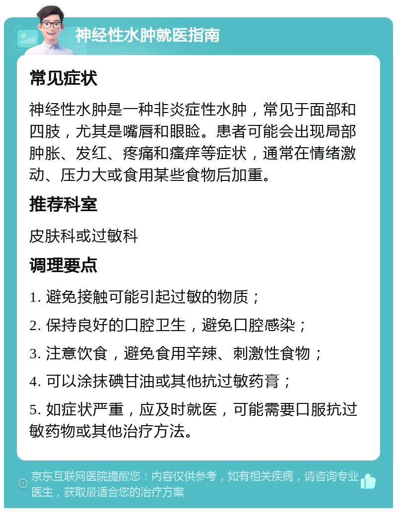 神经性水肿就医指南 常见症状 神经性水肿是一种非炎症性水肿，常见于面部和四肢，尤其是嘴唇和眼睑。患者可能会出现局部肿胀、发红、疼痛和瘙痒等症状，通常在情绪激动、压力大或食用某些食物后加重。 推荐科室 皮肤科或过敏科 调理要点 1. 避免接触可能引起过敏的物质； 2. 保持良好的口腔卫生，避免口腔感染； 3. 注意饮食，避免食用辛辣、刺激性食物； 4. 可以涂抹碘甘油或其他抗过敏药膏； 5. 如症状严重，应及时就医，可能需要口服抗过敏药物或其他治疗方法。