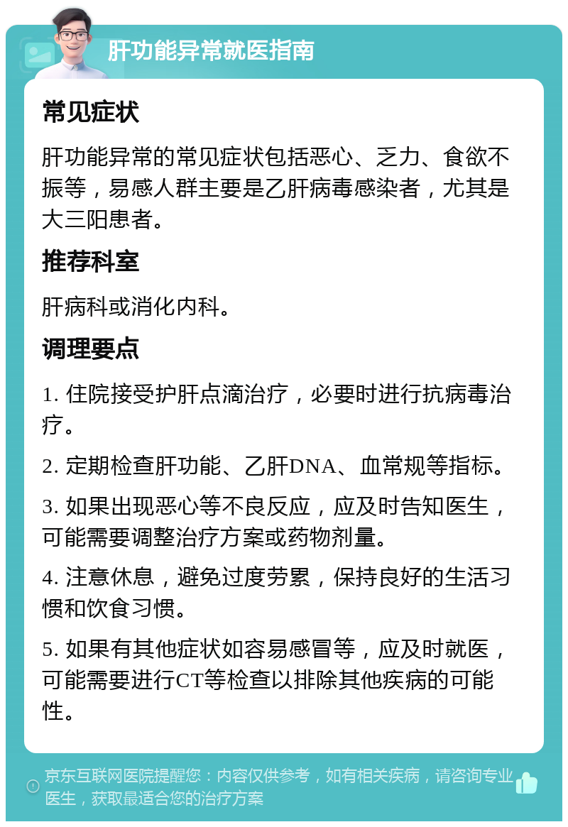 肝功能异常就医指南 常见症状 肝功能异常的常见症状包括恶心、乏力、食欲不振等，易感人群主要是乙肝病毒感染者，尤其是大三阳患者。 推荐科室 肝病科或消化内科。 调理要点 1. 住院接受护肝点滴治疗，必要时进行抗病毒治疗。 2. 定期检查肝功能、乙肝DNA、血常规等指标。 3. 如果出现恶心等不良反应，应及时告知医生，可能需要调整治疗方案或药物剂量。 4. 注意休息，避免过度劳累，保持良好的生活习惯和饮食习惯。 5. 如果有其他症状如容易感冒等，应及时就医，可能需要进行CT等检查以排除其他疾病的可能性。