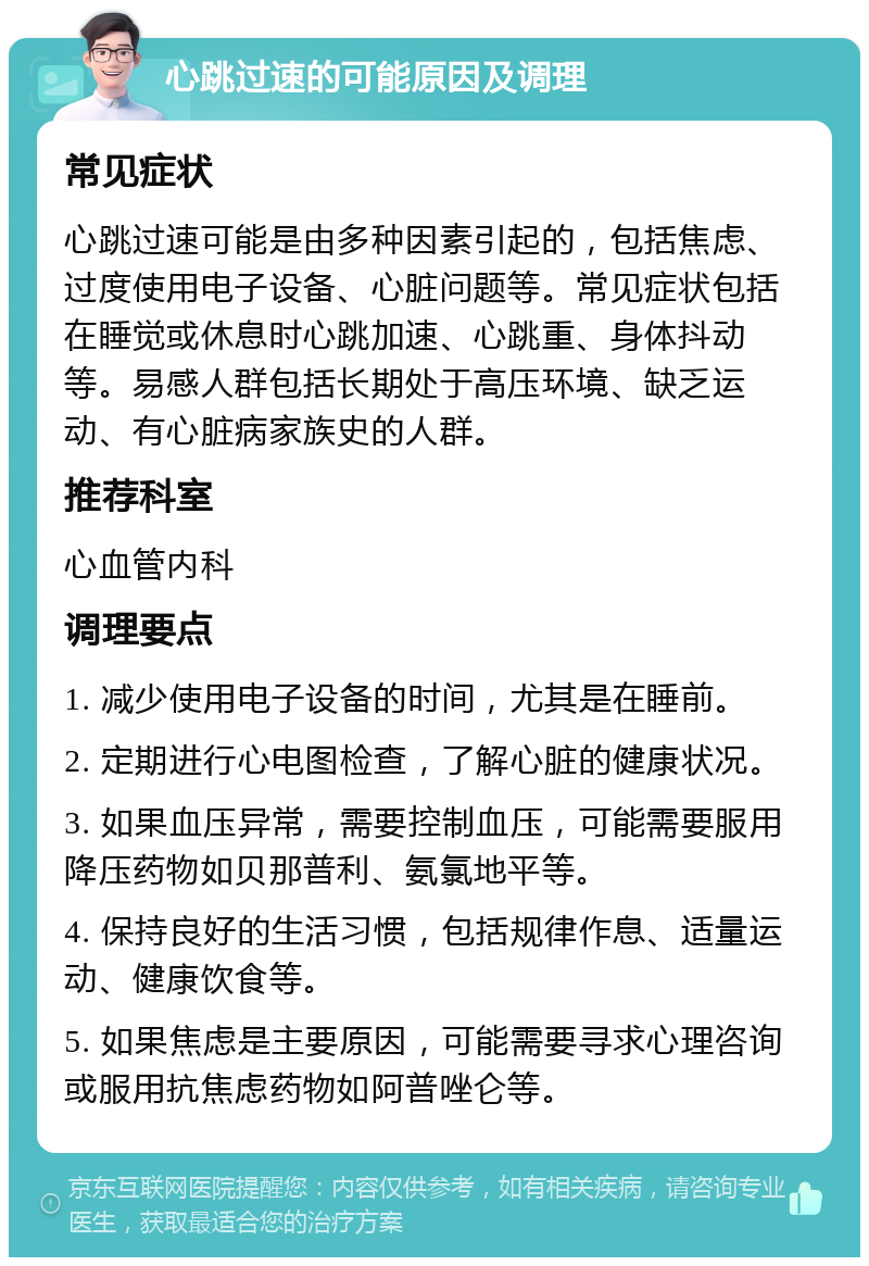 心跳过速的可能原因及调理 常见症状 心跳过速可能是由多种因素引起的，包括焦虑、过度使用电子设备、心脏问题等。常见症状包括在睡觉或休息时心跳加速、心跳重、身体抖动等。易感人群包括长期处于高压环境、缺乏运动、有心脏病家族史的人群。 推荐科室 心血管内科 调理要点 1. 减少使用电子设备的时间，尤其是在睡前。 2. 定期进行心电图检查，了解心脏的健康状况。 3. 如果血压异常，需要控制血压，可能需要服用降压药物如贝那普利、氨氯地平等。 4. 保持良好的生活习惯，包括规律作息、适量运动、健康饮食等。 5. 如果焦虑是主要原因，可能需要寻求心理咨询或服用抗焦虑药物如阿普唑仑等。