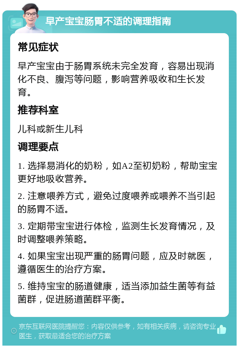 早产宝宝肠胃不适的调理指南 常见症状 早产宝宝由于肠胃系统未完全发育，容易出现消化不良、腹泻等问题，影响营养吸收和生长发育。 推荐科室 儿科或新生儿科 调理要点 1. 选择易消化的奶粉，如A2至初奶粉，帮助宝宝更好地吸收营养。 2. 注意喂养方式，避免过度喂养或喂养不当引起的肠胃不适。 3. 定期带宝宝进行体检，监测生长发育情况，及时调整喂养策略。 4. 如果宝宝出现严重的肠胃问题，应及时就医，遵循医生的治疗方案。 5. 维持宝宝的肠道健康，适当添加益生菌等有益菌群，促进肠道菌群平衡。