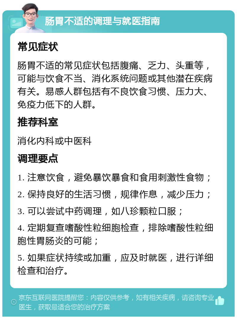 肠胃不适的调理与就医指南 常见症状 肠胃不适的常见症状包括腹痛、乏力、头重等，可能与饮食不当、消化系统问题或其他潜在疾病有关。易感人群包括有不良饮食习惯、压力大、免疫力低下的人群。 推荐科室 消化内科或中医科 调理要点 1. 注意饮食，避免暴饮暴食和食用刺激性食物； 2. 保持良好的生活习惯，规律作息，减少压力； 3. 可以尝试中药调理，如八珍颗粒口服； 4. 定期复查嗜酸性粒细胞检查，排除嗜酸性粒细胞性胃肠炎的可能； 5. 如果症状持续或加重，应及时就医，进行详细检查和治疗。