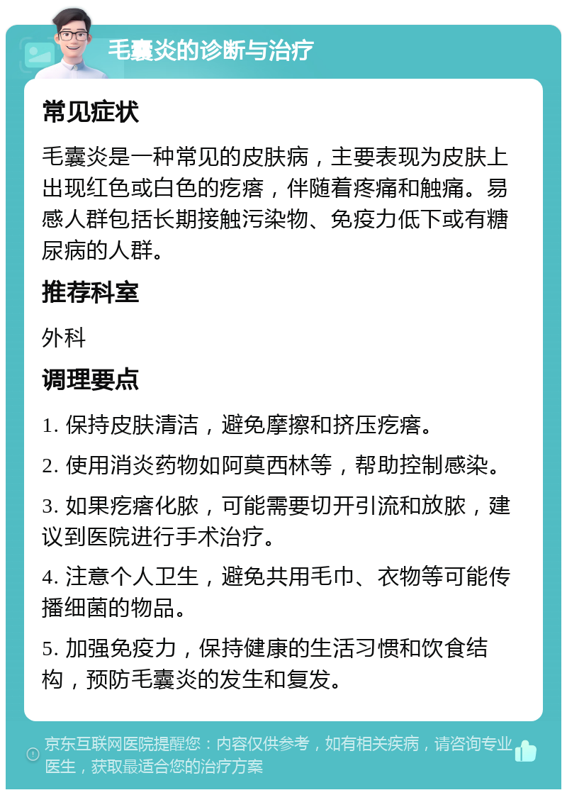 毛囊炎的诊断与治疗 常见症状 毛囊炎是一种常见的皮肤病，主要表现为皮肤上出现红色或白色的疙瘩，伴随着疼痛和触痛。易感人群包括长期接触污染物、免疫力低下或有糖尿病的人群。 推荐科室 外科 调理要点 1. 保持皮肤清洁，避免摩擦和挤压疙瘩。 2. 使用消炎药物如阿莫西林等，帮助控制感染。 3. 如果疙瘩化脓，可能需要切开引流和放脓，建议到医院进行手术治疗。 4. 注意个人卫生，避免共用毛巾、衣物等可能传播细菌的物品。 5. 加强免疫力，保持健康的生活习惯和饮食结构，预防毛囊炎的发生和复发。