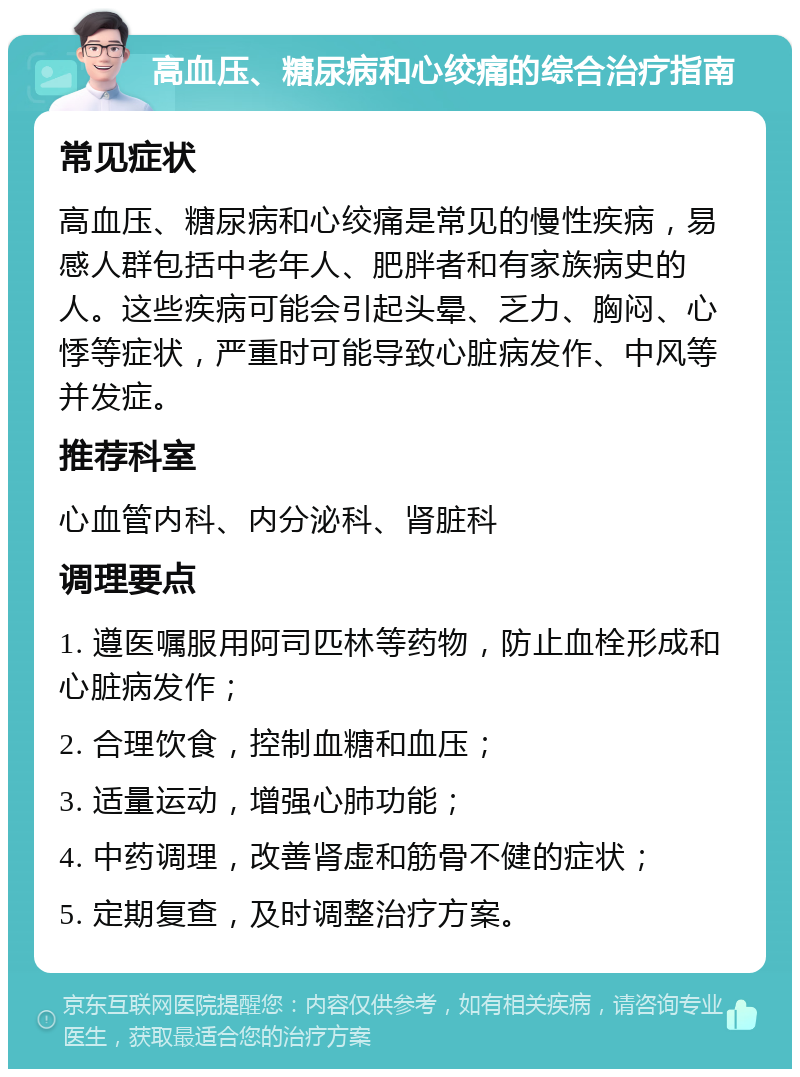 高血压、糖尿病和心绞痛的综合治疗指南 常见症状 高血压、糖尿病和心绞痛是常见的慢性疾病，易感人群包括中老年人、肥胖者和有家族病史的人。这些疾病可能会引起头晕、乏力、胸闷、心悸等症状，严重时可能导致心脏病发作、中风等并发症。 推荐科室 心血管内科、内分泌科、肾脏科 调理要点 1. 遵医嘱服用阿司匹林等药物，防止血栓形成和心脏病发作； 2. 合理饮食，控制血糖和血压； 3. 适量运动，增强心肺功能； 4. 中药调理，改善肾虚和筋骨不健的症状； 5. 定期复查，及时调整治疗方案。