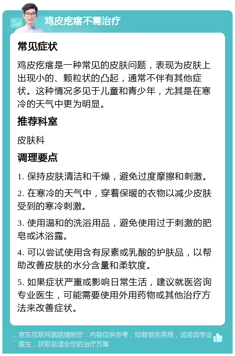 鸡皮疙瘩不需治疗 常见症状 鸡皮疙瘩是一种常见的皮肤问题，表现为皮肤上出现小的、颗粒状的凸起，通常不伴有其他症状。这种情况多见于儿童和青少年，尤其是在寒冷的天气中更为明显。 推荐科室 皮肤科 调理要点 1. 保持皮肤清洁和干燥，避免过度摩擦和刺激。 2. 在寒冷的天气中，穿着保暖的衣物以减少皮肤受到的寒冷刺激。 3. 使用温和的洗浴用品，避免使用过于刺激的肥皂或沐浴露。 4. 可以尝试使用含有尿素或乳酸的护肤品，以帮助改善皮肤的水分含量和柔软度。 5. 如果症状严重或影响日常生活，建议就医咨询专业医生，可能需要使用外用药物或其他治疗方法来改善症状。