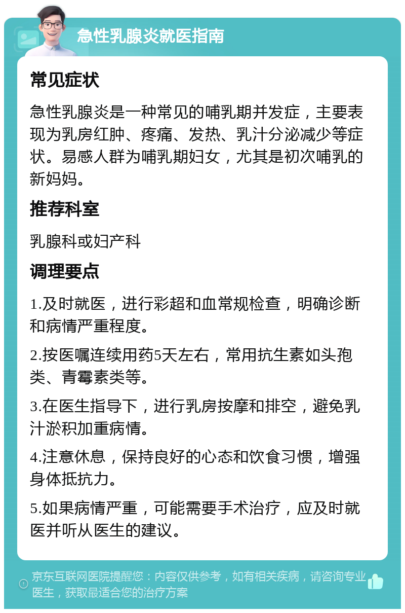 急性乳腺炎就医指南 常见症状 急性乳腺炎是一种常见的哺乳期并发症，主要表现为乳房红肿、疼痛、发热、乳汁分泌减少等症状。易感人群为哺乳期妇女，尤其是初次哺乳的新妈妈。 推荐科室 乳腺科或妇产科 调理要点 1.及时就医，进行彩超和血常规检查，明确诊断和病情严重程度。 2.按医嘱连续用药5天左右，常用抗生素如头孢类、青霉素类等。 3.在医生指导下，进行乳房按摩和排空，避免乳汁淤积加重病情。 4.注意休息，保持良好的心态和饮食习惯，增强身体抵抗力。 5.如果病情严重，可能需要手术治疗，应及时就医并听从医生的建议。