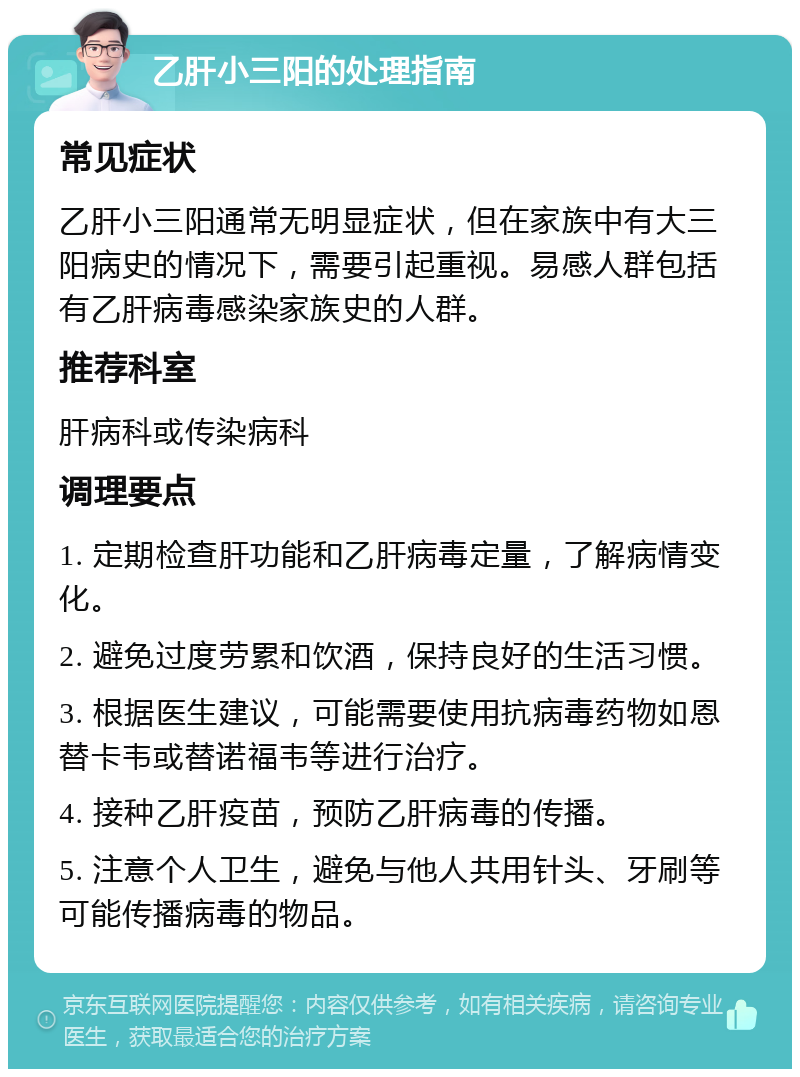 乙肝小三阳的处理指南 常见症状 乙肝小三阳通常无明显症状，但在家族中有大三阳病史的情况下，需要引起重视。易感人群包括有乙肝病毒感染家族史的人群。 推荐科室 肝病科或传染病科 调理要点 1. 定期检查肝功能和乙肝病毒定量，了解病情变化。 2. 避免过度劳累和饮酒，保持良好的生活习惯。 3. 根据医生建议，可能需要使用抗病毒药物如恩替卡韦或替诺福韦等进行治疗。 4. 接种乙肝疫苗，预防乙肝病毒的传播。 5. 注意个人卫生，避免与他人共用针头、牙刷等可能传播病毒的物品。