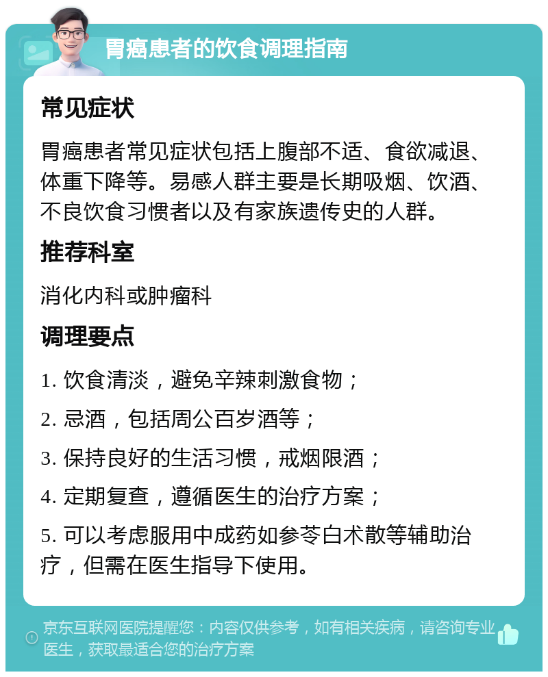 胃癌患者的饮食调理指南 常见症状 胃癌患者常见症状包括上腹部不适、食欲减退、体重下降等。易感人群主要是长期吸烟、饮酒、不良饮食习惯者以及有家族遗传史的人群。 推荐科室 消化内科或肿瘤科 调理要点 1. 饮食清淡，避免辛辣刺激食物； 2. 忌酒，包括周公百岁酒等； 3. 保持良好的生活习惯，戒烟限酒； 4. 定期复查，遵循医生的治疗方案； 5. 可以考虑服用中成药如参苓白术散等辅助治疗，但需在医生指导下使用。