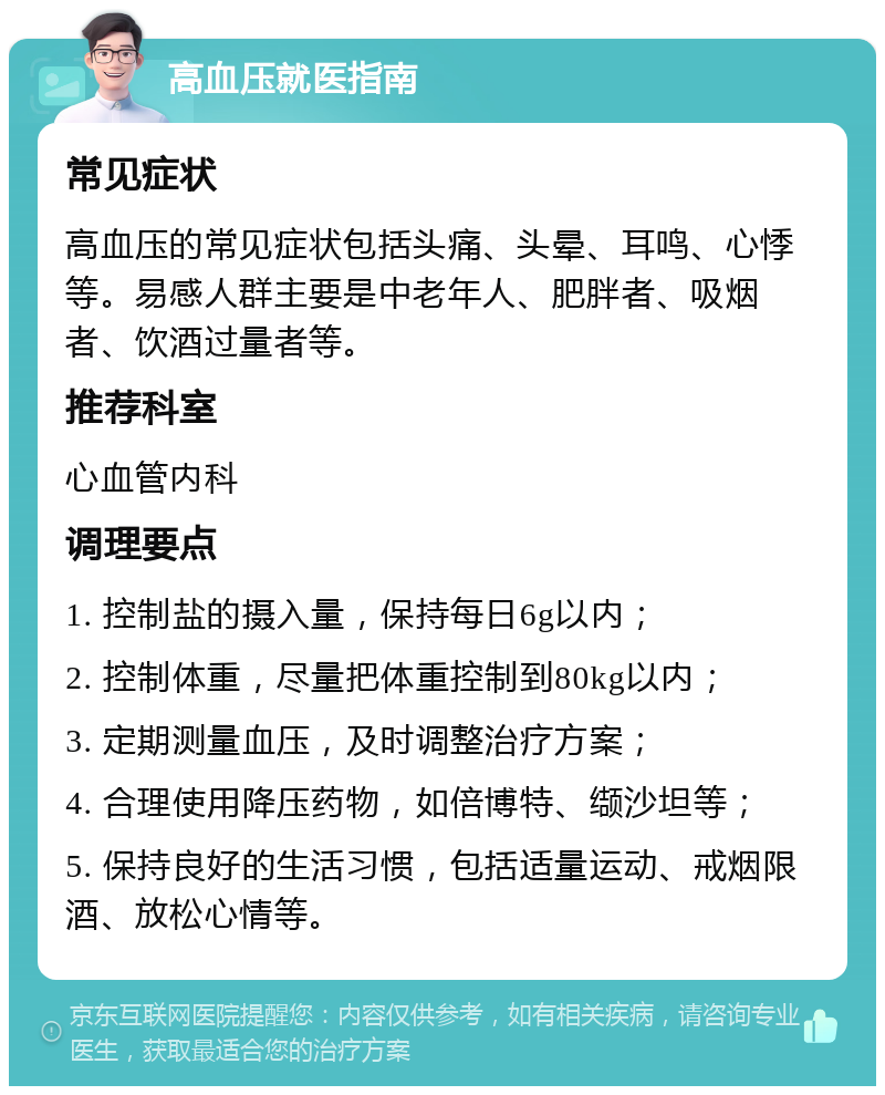 高血压就医指南 常见症状 高血压的常见症状包括头痛、头晕、耳鸣、心悸等。易感人群主要是中老年人、肥胖者、吸烟者、饮酒过量者等。 推荐科室 心血管内科 调理要点 1. 控制盐的摄入量，保持每日6g以内； 2. 控制体重，尽量把体重控制到80kg以内； 3. 定期测量血压，及时调整治疗方案； 4. 合理使用降压药物，如倍博特、缬沙坦等； 5. 保持良好的生活习惯，包括适量运动、戒烟限酒、放松心情等。