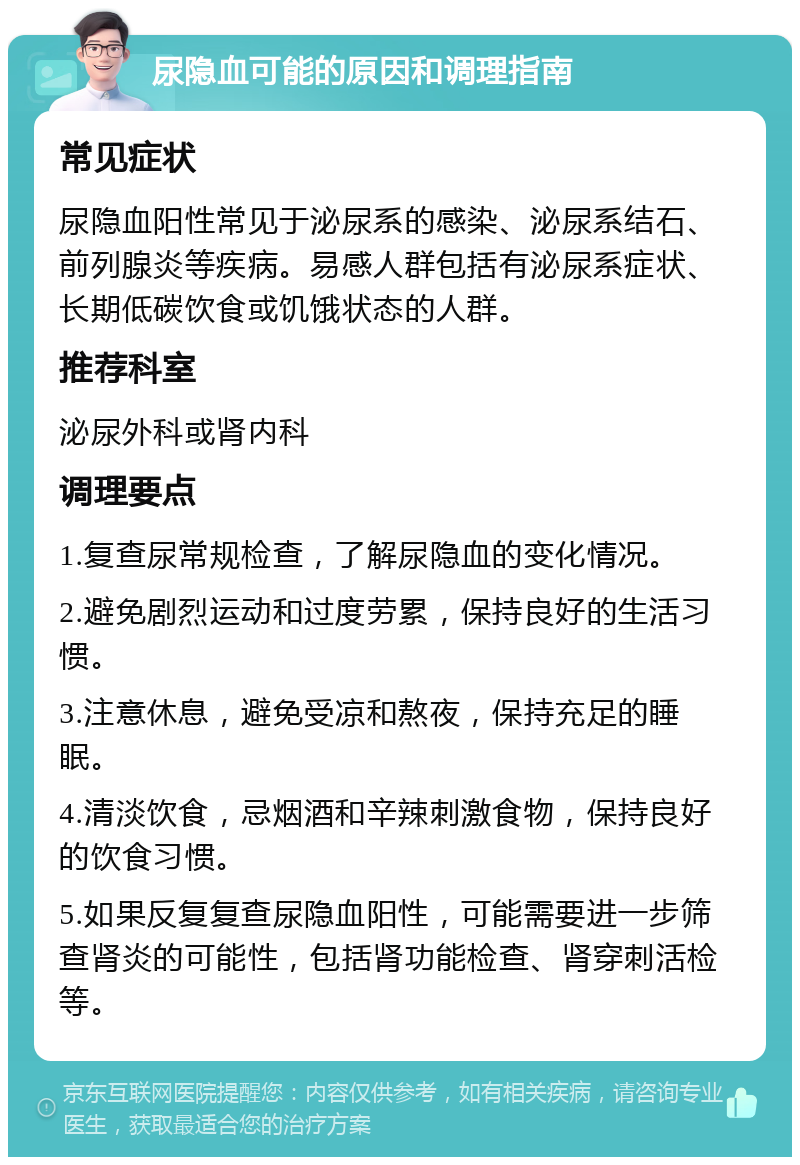 尿隐血可能的原因和调理指南 常见症状 尿隐血阳性常见于泌尿系的感染、泌尿系结石、前列腺炎等疾病。易感人群包括有泌尿系症状、长期低碳饮食或饥饿状态的人群。 推荐科室 泌尿外科或肾内科 调理要点 1.复查尿常规检查，了解尿隐血的变化情况。 2.避免剧烈运动和过度劳累，保持良好的生活习惯。 3.注意休息，避免受凉和熬夜，保持充足的睡眠。 4.清淡饮食，忌烟酒和辛辣刺激食物，保持良好的饮食习惯。 5.如果反复复查尿隐血阳性，可能需要进一步筛查肾炎的可能性，包括肾功能检查、肾穿刺活检等。