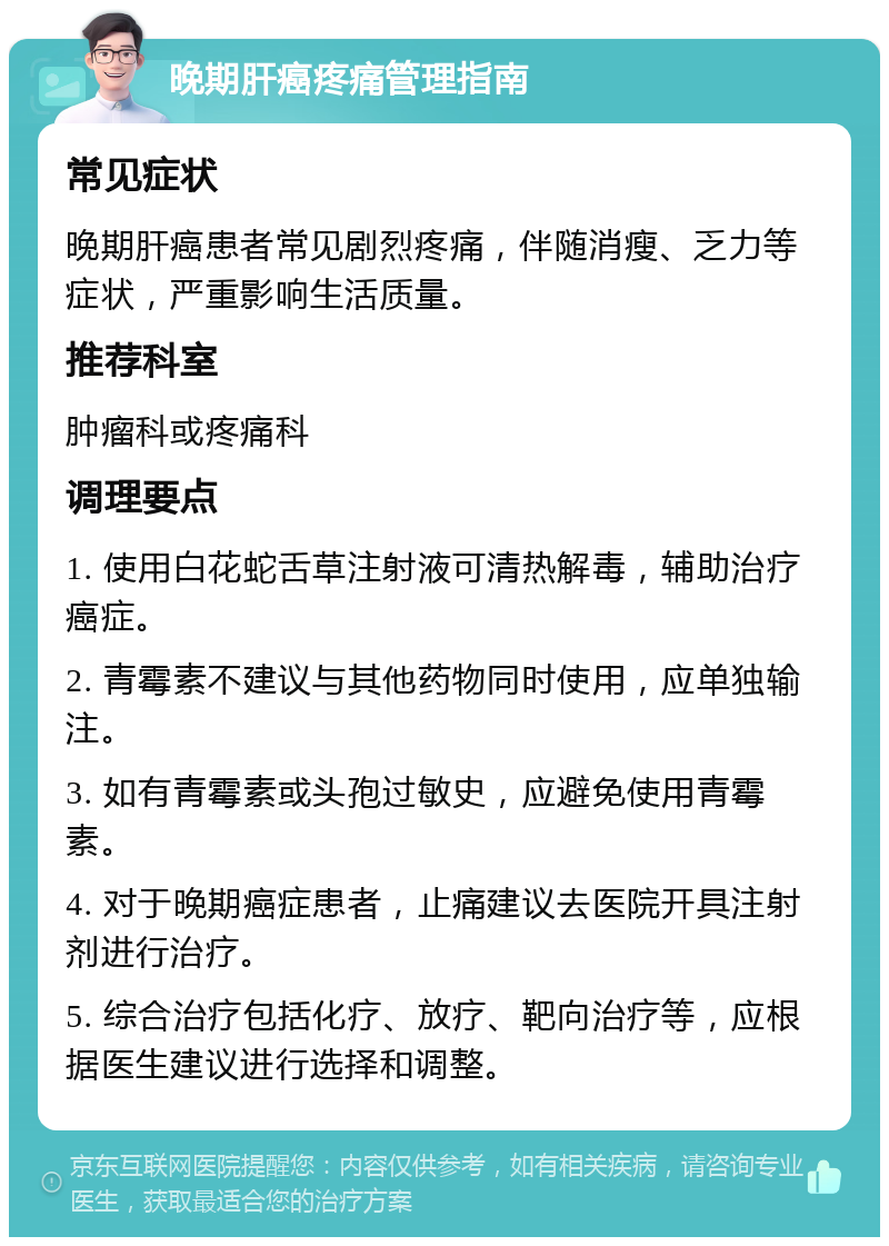 晚期肝癌疼痛管理指南 常见症状 晚期肝癌患者常见剧烈疼痛，伴随消瘦、乏力等症状，严重影响生活质量。 推荐科室 肿瘤科或疼痛科 调理要点 1. 使用白花蛇舌草注射液可清热解毒，辅助治疗癌症。 2. 青霉素不建议与其他药物同时使用，应单独输注。 3. 如有青霉素或头孢过敏史，应避免使用青霉素。 4. 对于晚期癌症患者，止痛建议去医院开具注射剂进行治疗。 5. 综合治疗包括化疗、放疗、靶向治疗等，应根据医生建议进行选择和调整。