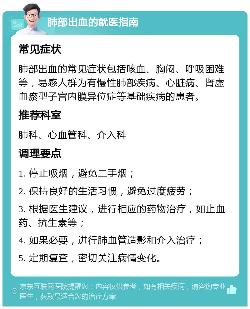 肺部出血的就医指南 常见症状 肺部出血的常见症状包括咳血、胸闷、呼吸困难等，易感人群为有慢性肺部疾病、心脏病、肾虚血瘀型子宫内膜异位症等基础疾病的患者。 推荐科室 肺科、心血管科、介入科 调理要点 1. 停止吸烟，避免二手烟； 2. 保持良好的生活习惯，避免过度疲劳； 3. 根据医生建议，进行相应的药物治疗，如止血药、抗生素等； 4. 如果必要，进行肺血管造影和介入治疗； 5. 定期复查，密切关注病情变化。