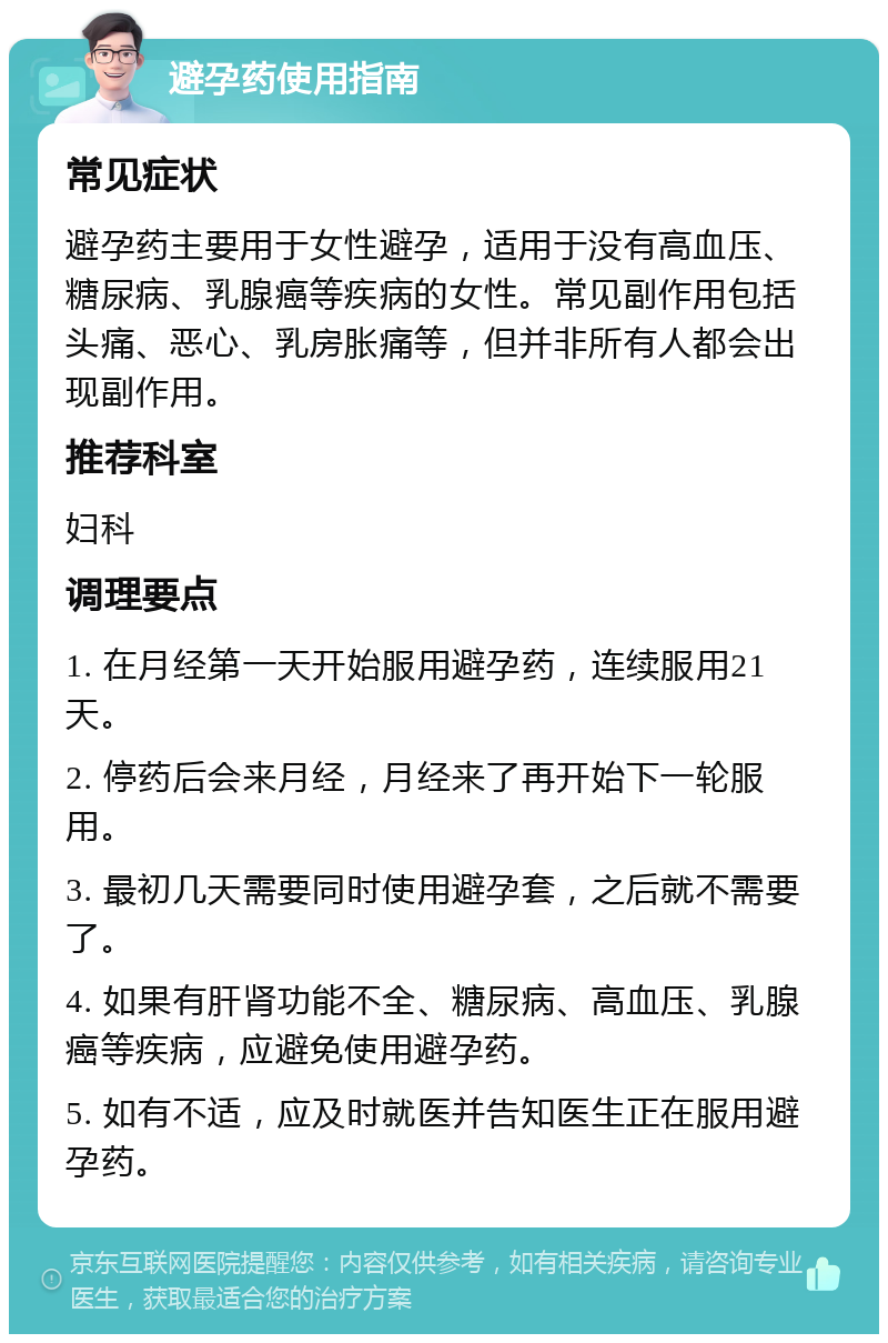 避孕药使用指南 常见症状 避孕药主要用于女性避孕，适用于没有高血压、糖尿病、乳腺癌等疾病的女性。常见副作用包括头痛、恶心、乳房胀痛等，但并非所有人都会出现副作用。 推荐科室 妇科 调理要点 1. 在月经第一天开始服用避孕药，连续服用21天。 2. 停药后会来月经，月经来了再开始下一轮服用。 3. 最初几天需要同时使用避孕套，之后就不需要了。 4. 如果有肝肾功能不全、糖尿病、高血压、乳腺癌等疾病，应避免使用避孕药。 5. 如有不适，应及时就医并告知医生正在服用避孕药。