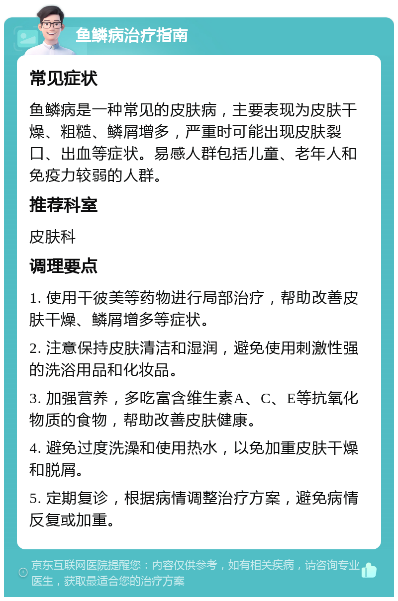 鱼鳞病治疗指南 常见症状 鱼鳞病是一种常见的皮肤病，主要表现为皮肤干燥、粗糙、鳞屑增多，严重时可能出现皮肤裂口、出血等症状。易感人群包括儿童、老年人和免疫力较弱的人群。 推荐科室 皮肤科 调理要点 1. 使用干彼美等药物进行局部治疗，帮助改善皮肤干燥、鳞屑增多等症状。 2. 注意保持皮肤清洁和湿润，避免使用刺激性强的洗浴用品和化妆品。 3. 加强营养，多吃富含维生素A、C、E等抗氧化物质的食物，帮助改善皮肤健康。 4. 避免过度洗澡和使用热水，以免加重皮肤干燥和脱屑。 5. 定期复诊，根据病情调整治疗方案，避免病情反复或加重。