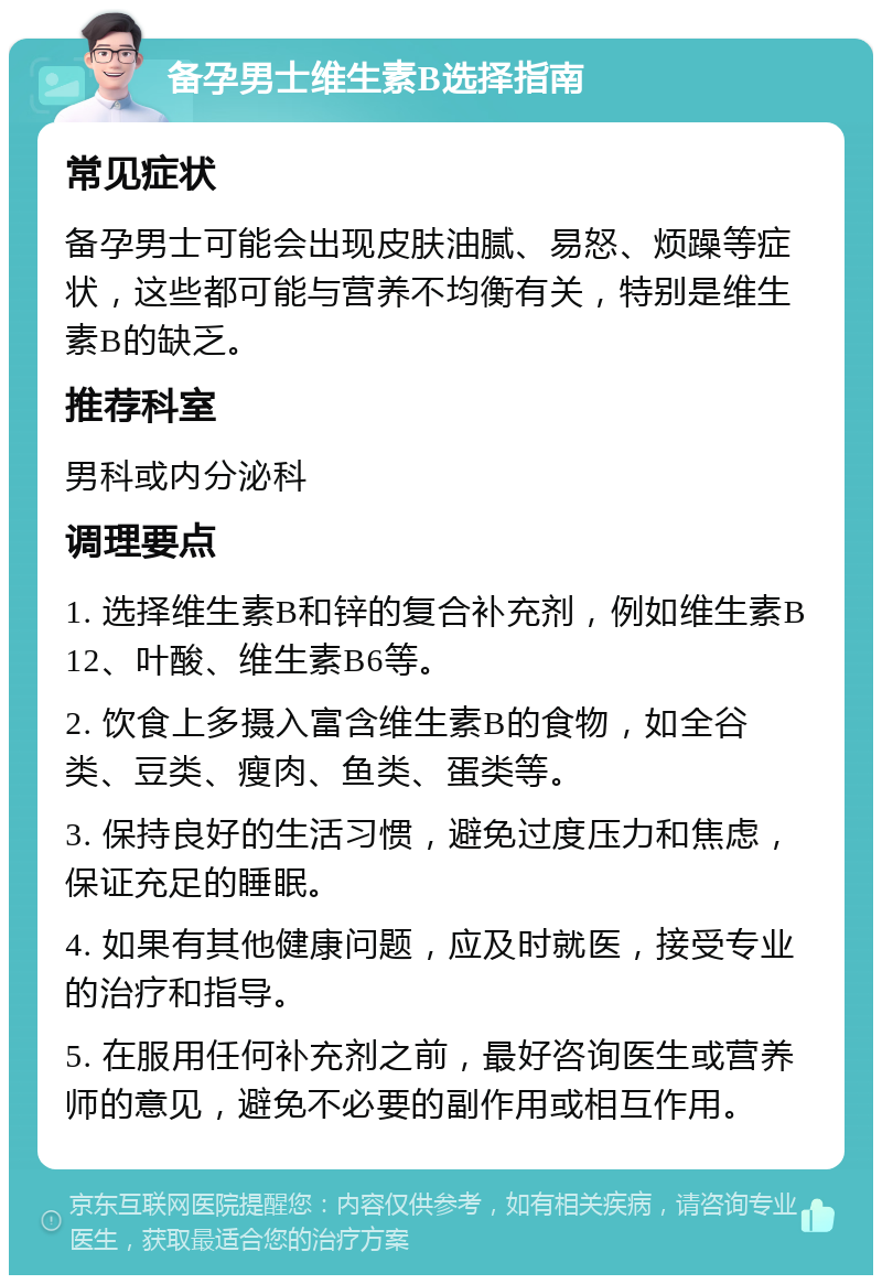 备孕男士维生素B选择指南 常见症状 备孕男士可能会出现皮肤油腻、易怒、烦躁等症状，这些都可能与营养不均衡有关，特别是维生素B的缺乏。 推荐科室 男科或内分泌科 调理要点 1. 选择维生素B和锌的复合补充剂，例如维生素B12、叶酸、维生素B6等。 2. 饮食上多摄入富含维生素B的食物，如全谷类、豆类、瘦肉、鱼类、蛋类等。 3. 保持良好的生活习惯，避免过度压力和焦虑，保证充足的睡眠。 4. 如果有其他健康问题，应及时就医，接受专业的治疗和指导。 5. 在服用任何补充剂之前，最好咨询医生或营养师的意见，避免不必要的副作用或相互作用。