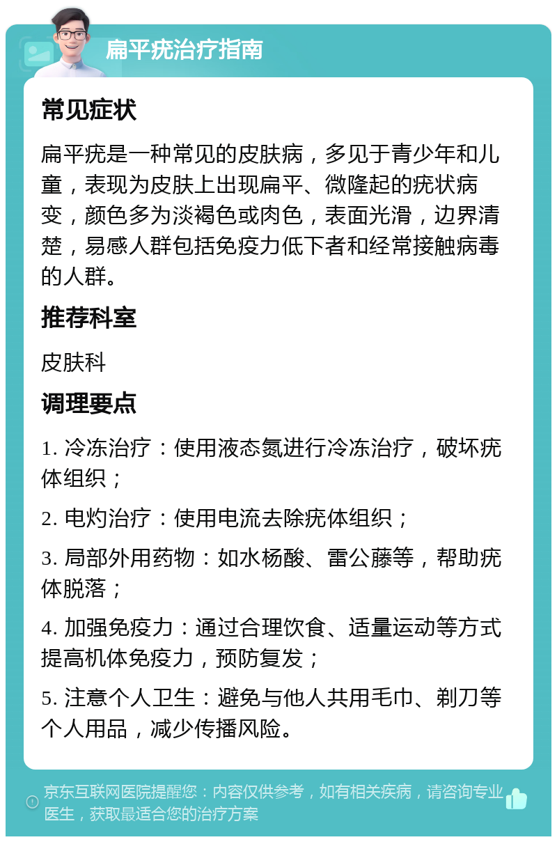 扁平疣治疗指南 常见症状 扁平疣是一种常见的皮肤病，多见于青少年和儿童，表现为皮肤上出现扁平、微隆起的疣状病变，颜色多为淡褐色或肉色，表面光滑，边界清楚，易感人群包括免疫力低下者和经常接触病毒的人群。 推荐科室 皮肤科 调理要点 1. 冷冻治疗：使用液态氮进行冷冻治疗，破坏疣体组织； 2. 电灼治疗：使用电流去除疣体组织； 3. 局部外用药物：如水杨酸、雷公藤等，帮助疣体脱落； 4. 加强免疫力：通过合理饮食、适量运动等方式提高机体免疫力，预防复发； 5. 注意个人卫生：避免与他人共用毛巾、剃刀等个人用品，减少传播风险。