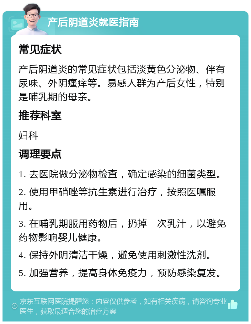 产后阴道炎就医指南 常见症状 产后阴道炎的常见症状包括淡黄色分泌物、伴有尿味、外阴瘙痒等。易感人群为产后女性，特别是哺乳期的母亲。 推荐科室 妇科 调理要点 1. 去医院做分泌物检查，确定感染的细菌类型。 2. 使用甲硝唑等抗生素进行治疗，按照医嘱服用。 3. 在哺乳期服用药物后，扔掉一次乳汁，以避免药物影响婴儿健康。 4. 保持外阴清洁干燥，避免使用刺激性洗剂。 5. 加强营养，提高身体免疫力，预防感染复发。