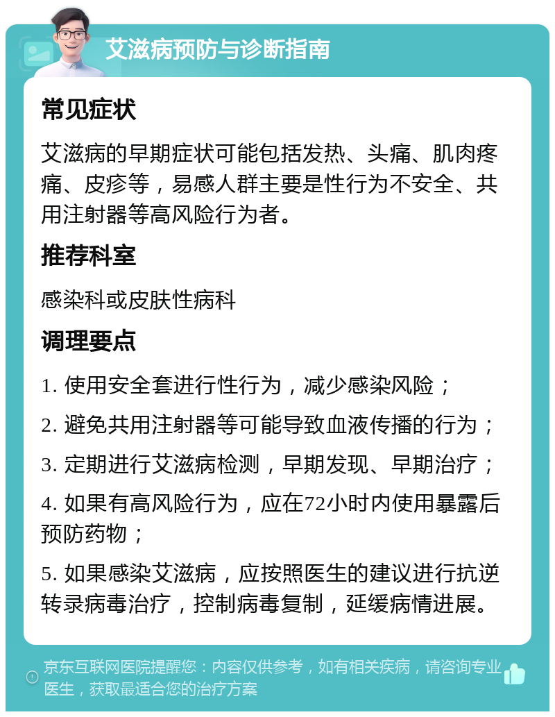 艾滋病预防与诊断指南 常见症状 艾滋病的早期症状可能包括发热、头痛、肌肉疼痛、皮疹等，易感人群主要是性行为不安全、共用注射器等高风险行为者。 推荐科室 感染科或皮肤性病科 调理要点 1. 使用安全套进行性行为，减少感染风险； 2. 避免共用注射器等可能导致血液传播的行为； 3. 定期进行艾滋病检测，早期发现、早期治疗； 4. 如果有高风险行为，应在72小时内使用暴露后预防药物； 5. 如果感染艾滋病，应按照医生的建议进行抗逆转录病毒治疗，控制病毒复制，延缓病情进展。