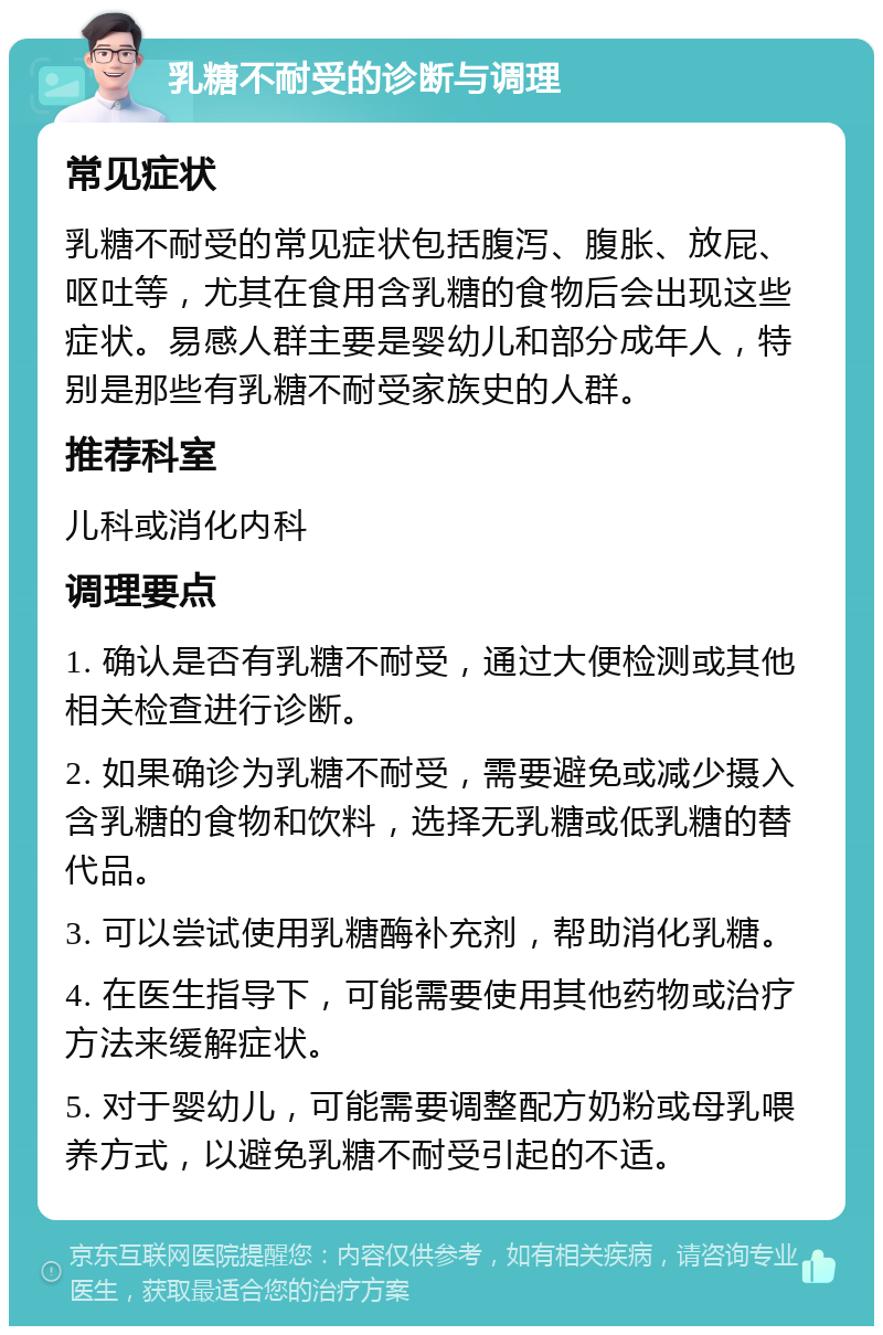 乳糖不耐受的诊断与调理 常见症状 乳糖不耐受的常见症状包括腹泻、腹胀、放屁、呕吐等，尤其在食用含乳糖的食物后会出现这些症状。易感人群主要是婴幼儿和部分成年人，特别是那些有乳糖不耐受家族史的人群。 推荐科室 儿科或消化内科 调理要点 1. 确认是否有乳糖不耐受，通过大便检测或其他相关检查进行诊断。 2. 如果确诊为乳糖不耐受，需要避免或减少摄入含乳糖的食物和饮料，选择无乳糖或低乳糖的替代品。 3. 可以尝试使用乳糖酶补充剂，帮助消化乳糖。 4. 在医生指导下，可能需要使用其他药物或治疗方法来缓解症状。 5. 对于婴幼儿，可能需要调整配方奶粉或母乳喂养方式，以避免乳糖不耐受引起的不适。