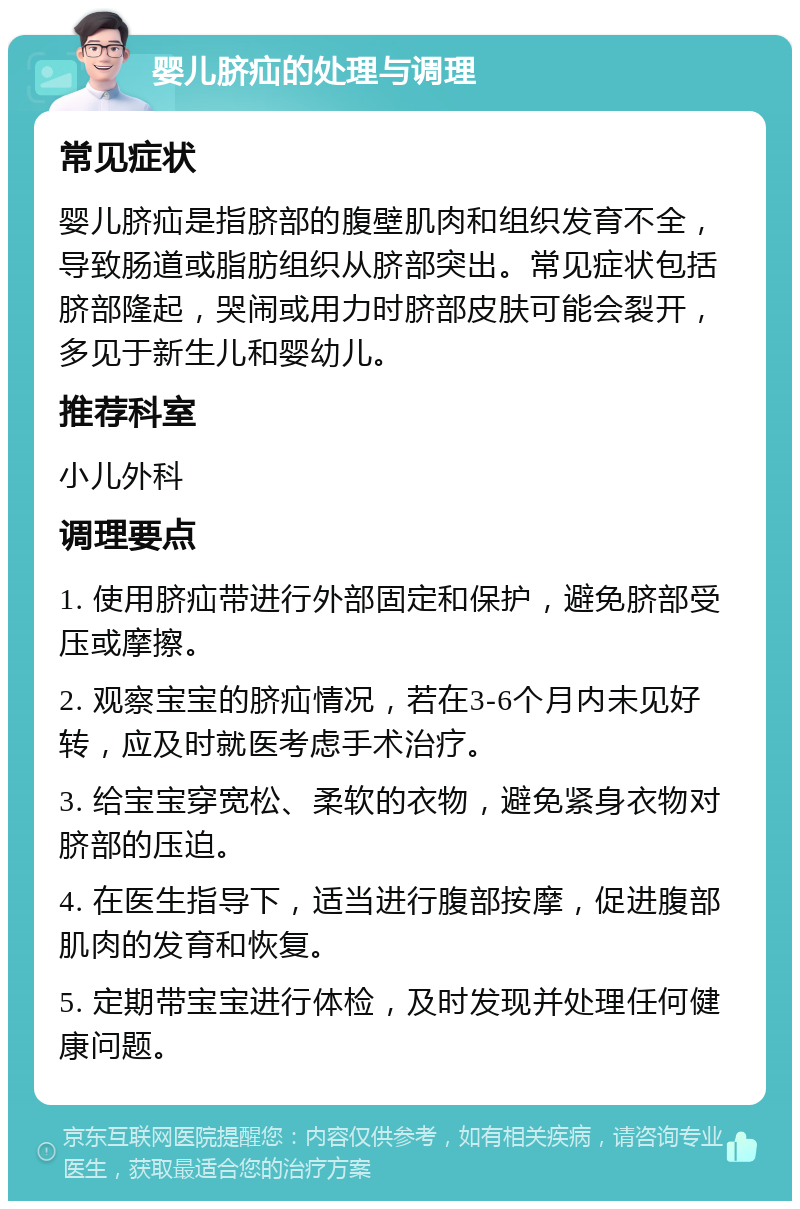 婴儿脐疝的处理与调理 常见症状 婴儿脐疝是指脐部的腹壁肌肉和组织发育不全，导致肠道或脂肪组织从脐部突出。常见症状包括脐部隆起，哭闹或用力时脐部皮肤可能会裂开，多见于新生儿和婴幼儿。 推荐科室 小儿外科 调理要点 1. 使用脐疝带进行外部固定和保护，避免脐部受压或摩擦。 2. 观察宝宝的脐疝情况，若在3-6个月内未见好转，应及时就医考虑手术治疗。 3. 给宝宝穿宽松、柔软的衣物，避免紧身衣物对脐部的压迫。 4. 在医生指导下，适当进行腹部按摩，促进腹部肌肉的发育和恢复。 5. 定期带宝宝进行体检，及时发现并处理任何健康问题。