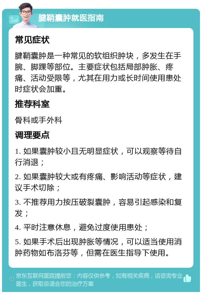 腱鞘囊肿就医指南 常见症状 腱鞘囊肿是一种常见的软组织肿块，多发生在手腕、脚踝等部位。主要症状包括局部肿胀、疼痛、活动受限等，尤其在用力或长时间使用患处时症状会加重。 推荐科室 骨科或手外科 调理要点 1. 如果囊肿较小且无明显症状，可以观察等待自行消退； 2. 如果囊肿较大或有疼痛、影响活动等症状，建议手术切除； 3. 不推荐用力按压破裂囊肿，容易引起感染和复发； 4. 平时注意休息，避免过度使用患处； 5. 如果手术后出现肿胀等情况，可以适当使用消肿药物如布洛芬等，但需在医生指导下使用。