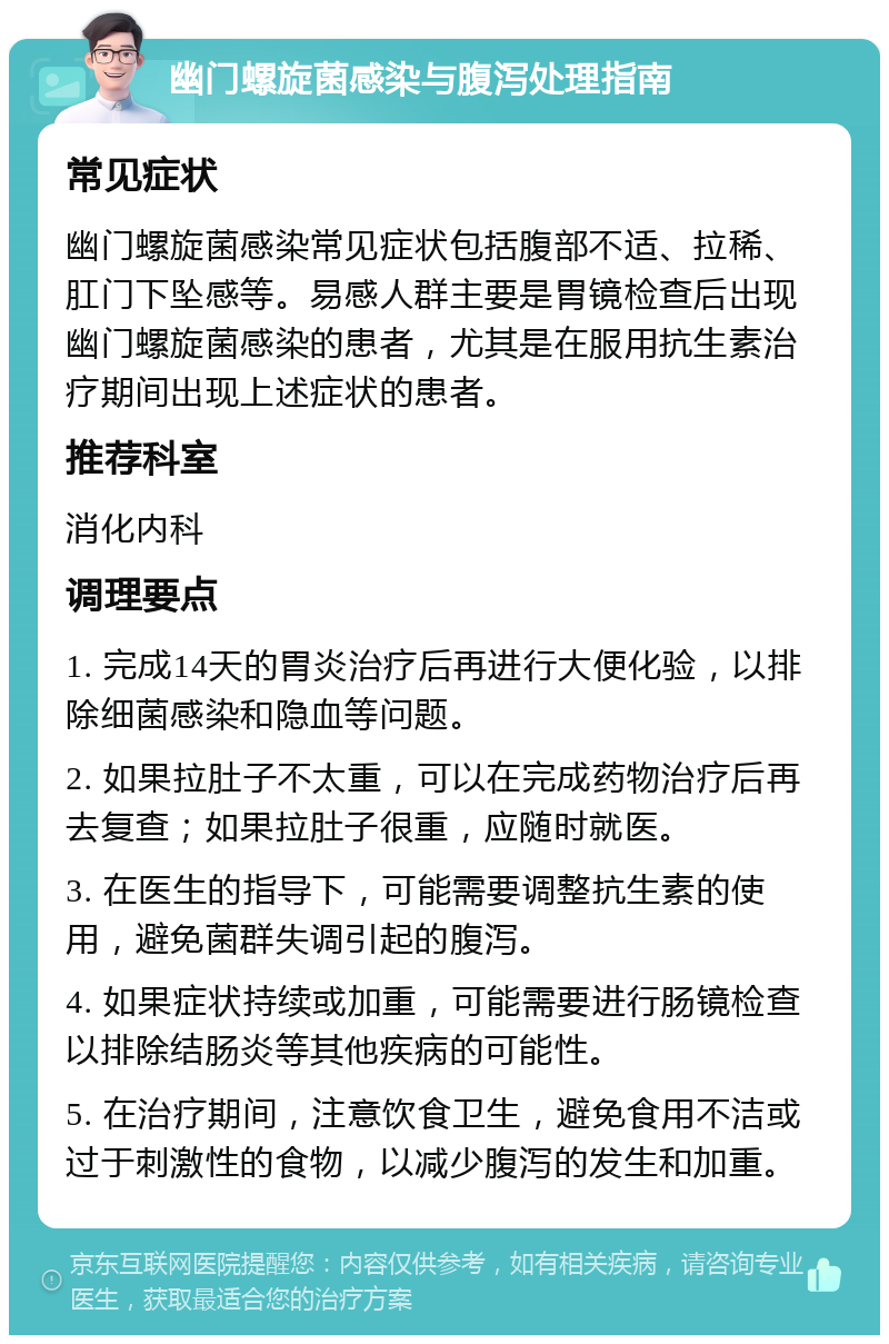 幽门螺旋菌感染与腹泻处理指南 常见症状 幽门螺旋菌感染常见症状包括腹部不适、拉稀、肛门下坠感等。易感人群主要是胃镜检查后出现幽门螺旋菌感染的患者，尤其是在服用抗生素治疗期间出现上述症状的患者。 推荐科室 消化内科 调理要点 1. 完成14天的胃炎治疗后再进行大便化验，以排除细菌感染和隐血等问题。 2. 如果拉肚子不太重，可以在完成药物治疗后再去复查；如果拉肚子很重，应随时就医。 3. 在医生的指导下，可能需要调整抗生素的使用，避免菌群失调引起的腹泻。 4. 如果症状持续或加重，可能需要进行肠镜检查以排除结肠炎等其他疾病的可能性。 5. 在治疗期间，注意饮食卫生，避免食用不洁或过于刺激性的食物，以减少腹泻的发生和加重。