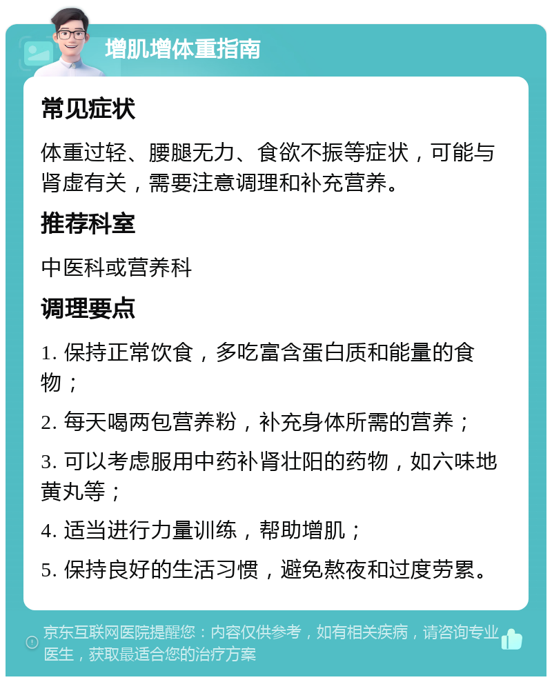 增肌增体重指南 常见症状 体重过轻、腰腿无力、食欲不振等症状，可能与肾虚有关，需要注意调理和补充营养。 推荐科室 中医科或营养科 调理要点 1. 保持正常饮食，多吃富含蛋白质和能量的食物； 2. 每天喝两包营养粉，补充身体所需的营养； 3. 可以考虑服用中药补肾壮阳的药物，如六味地黄丸等； 4. 适当进行力量训练，帮助增肌； 5. 保持良好的生活习惯，避免熬夜和过度劳累。