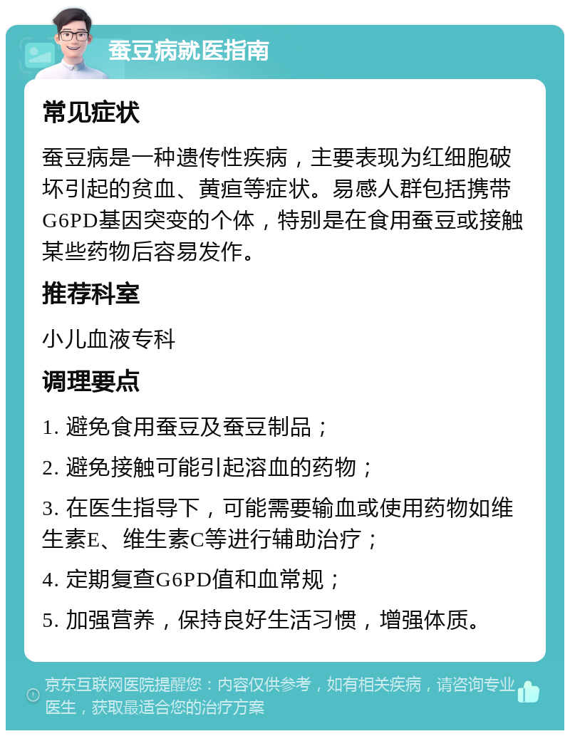 蚕豆病就医指南 常见症状 蚕豆病是一种遗传性疾病，主要表现为红细胞破坏引起的贫血、黄疸等症状。易感人群包括携带G6PD基因突变的个体，特别是在食用蚕豆或接触某些药物后容易发作。 推荐科室 小儿血液专科 调理要点 1. 避免食用蚕豆及蚕豆制品； 2. 避免接触可能引起溶血的药物； 3. 在医生指导下，可能需要输血或使用药物如维生素E、维生素C等进行辅助治疗； 4. 定期复查G6PD值和血常规； 5. 加强营养，保持良好生活习惯，增强体质。