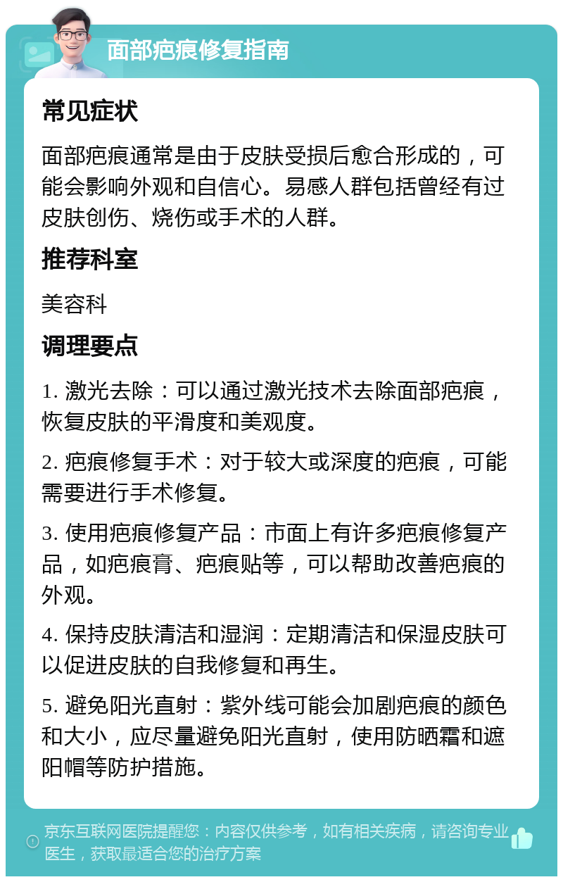 面部疤痕修复指南 常见症状 面部疤痕通常是由于皮肤受损后愈合形成的，可能会影响外观和自信心。易感人群包括曾经有过皮肤创伤、烧伤或手术的人群。 推荐科室 美容科 调理要点 1. 激光去除：可以通过激光技术去除面部疤痕，恢复皮肤的平滑度和美观度。 2. 疤痕修复手术：对于较大或深度的疤痕，可能需要进行手术修复。 3. 使用疤痕修复产品：市面上有许多疤痕修复产品，如疤痕膏、疤痕贴等，可以帮助改善疤痕的外观。 4. 保持皮肤清洁和湿润：定期清洁和保湿皮肤可以促进皮肤的自我修复和再生。 5. 避免阳光直射：紫外线可能会加剧疤痕的颜色和大小，应尽量避免阳光直射，使用防晒霜和遮阳帽等防护措施。