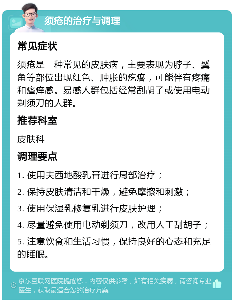 须疮的治疗与调理 常见症状 须疮是一种常见的皮肤病，主要表现为脖子、鬓角等部位出现红色、肿胀的疙瘩，可能伴有疼痛和瘙痒感。易感人群包括经常刮胡子或使用电动剃须刀的人群。 推荐科室 皮肤科 调理要点 1. 使用夫西地酸乳膏进行局部治疗； 2. 保持皮肤清洁和干燥，避免摩擦和刺激； 3. 使用保湿乳修复乳进行皮肤护理； 4. 尽量避免使用电动剃须刀，改用人工刮胡子； 5. 注意饮食和生活习惯，保持良好的心态和充足的睡眠。