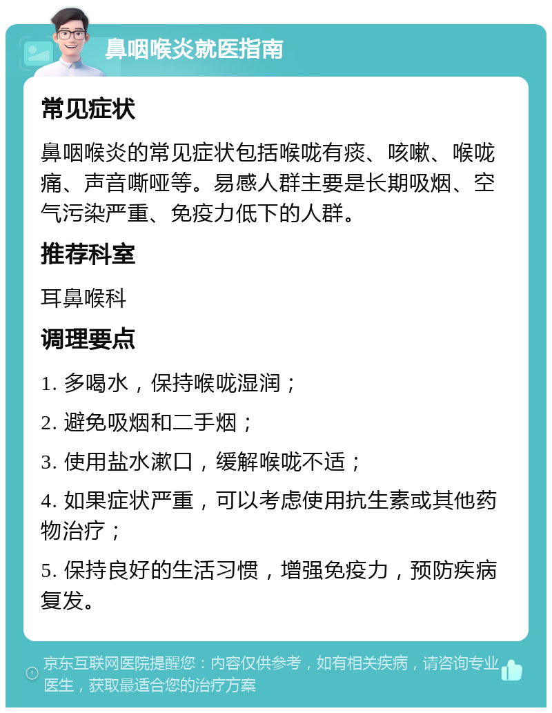 鼻咽喉炎就医指南 常见症状 鼻咽喉炎的常见症状包括喉咙有痰、咳嗽、喉咙痛、声音嘶哑等。易感人群主要是长期吸烟、空气污染严重、免疫力低下的人群。 推荐科室 耳鼻喉科 调理要点 1. 多喝水，保持喉咙湿润； 2. 避免吸烟和二手烟； 3. 使用盐水漱口，缓解喉咙不适； 4. 如果症状严重，可以考虑使用抗生素或其他药物治疗； 5. 保持良好的生活习惯，增强免疫力，预防疾病复发。