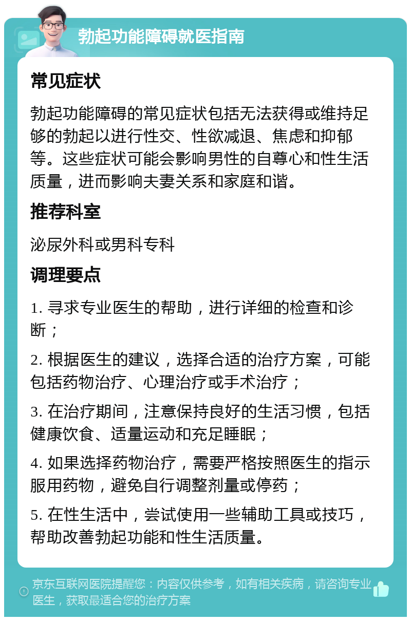 勃起功能障碍就医指南 常见症状 勃起功能障碍的常见症状包括无法获得或维持足够的勃起以进行性交、性欲减退、焦虑和抑郁等。这些症状可能会影响男性的自尊心和性生活质量，进而影响夫妻关系和家庭和谐。 推荐科室 泌尿外科或男科专科 调理要点 1. 寻求专业医生的帮助，进行详细的检查和诊断； 2. 根据医生的建议，选择合适的治疗方案，可能包括药物治疗、心理治疗或手术治疗； 3. 在治疗期间，注意保持良好的生活习惯，包括健康饮食、适量运动和充足睡眠； 4. 如果选择药物治疗，需要严格按照医生的指示服用药物，避免自行调整剂量或停药； 5. 在性生活中，尝试使用一些辅助工具或技巧，帮助改善勃起功能和性生活质量。