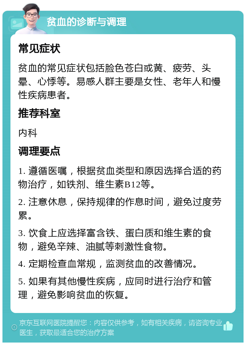 贫血的诊断与调理 常见症状 贫血的常见症状包括脸色苍白或黄、疲劳、头晕、心悸等。易感人群主要是女性、老年人和慢性疾病患者。 推荐科室 内科 调理要点 1. 遵循医嘱，根据贫血类型和原因选择合适的药物治疗，如铁剂、维生素B12等。 2. 注意休息，保持规律的作息时间，避免过度劳累。 3. 饮食上应选择富含铁、蛋白质和维生素的食物，避免辛辣、油腻等刺激性食物。 4. 定期检查血常规，监测贫血的改善情况。 5. 如果有其他慢性疾病，应同时进行治疗和管理，避免影响贫血的恢复。