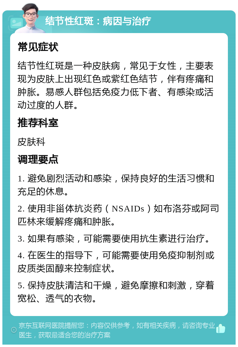 结节性红斑：病因与治疗 常见症状 结节性红斑是一种皮肤病，常见于女性，主要表现为皮肤上出现红色或紫红色结节，伴有疼痛和肿胀。易感人群包括免疫力低下者、有感染或活动过度的人群。 推荐科室 皮肤科 调理要点 1. 避免剧烈活动和感染，保持良好的生活习惯和充足的休息。 2. 使用非甾体抗炎药（NSAIDs）如布洛芬或阿司匹林来缓解疼痛和肿胀。 3. 如果有感染，可能需要使用抗生素进行治疗。 4. 在医生的指导下，可能需要使用免疫抑制剂或皮质类固醇来控制症状。 5. 保持皮肤清洁和干燥，避免摩擦和刺激，穿着宽松、透气的衣物。