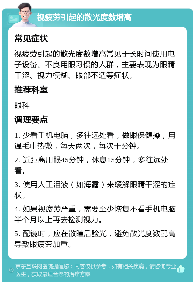 视疲劳引起的散光度数增高 常见症状 视疲劳引起的散光度数增高常见于长时间使用电子设备、不良用眼习惯的人群，主要表现为眼睛干涩、视力模糊、眼部不适等症状。 推荐科室 眼科 调理要点 1. 少看手机电脑，多往远处看，做眼保健操，用温毛巾热敷，每天两次，每次十分钟。 2. 近距离用眼45分钟，休息15分钟，多往远处看。 3. 使用人工泪液（如海露）来缓解眼睛干涩的症状。 4. 如果视疲劳严重，需要至少恢复不看手机电脑半个月以上再去检测视力。 5. 配镜时，应在散瞳后验光，避免散光度数配高导致眼疲劳加重。