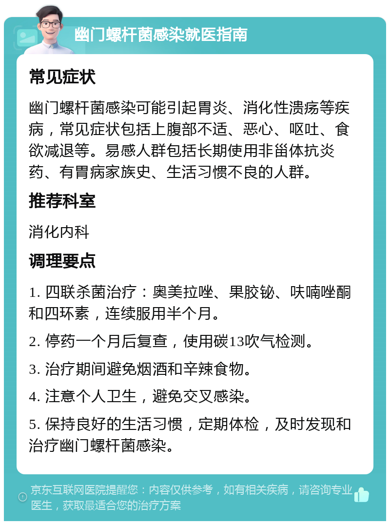 幽门螺杆菌感染就医指南 常见症状 幽门螺杆菌感染可能引起胃炎、消化性溃疡等疾病，常见症状包括上腹部不适、恶心、呕吐、食欲减退等。易感人群包括长期使用非甾体抗炎药、有胃病家族史、生活习惯不良的人群。 推荐科室 消化内科 调理要点 1. 四联杀菌治疗：奥美拉唑、果胶铋、呋喃唑酮和四环素，连续服用半个月。 2. 停药一个月后复查，使用碳13吹气检测。 3. 治疗期间避免烟酒和辛辣食物。 4. 注意个人卫生，避免交叉感染。 5. 保持良好的生活习惯，定期体检，及时发现和治疗幽门螺杆菌感染。