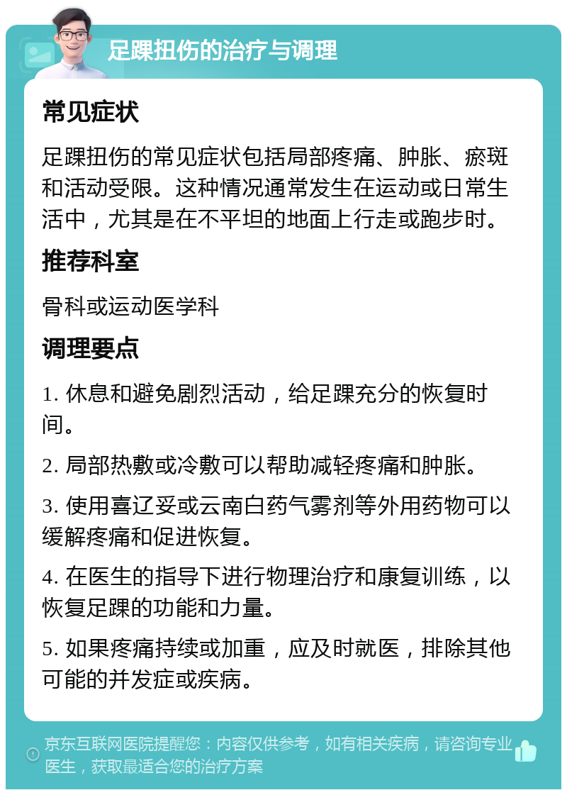 足踝扭伤的治疗与调理 常见症状 足踝扭伤的常见症状包括局部疼痛、肿胀、瘀斑和活动受限。这种情况通常发生在运动或日常生活中，尤其是在不平坦的地面上行走或跑步时。 推荐科室 骨科或运动医学科 调理要点 1. 休息和避免剧烈活动，给足踝充分的恢复时间。 2. 局部热敷或冷敷可以帮助减轻疼痛和肿胀。 3. 使用喜辽妥或云南白药气雾剂等外用药物可以缓解疼痛和促进恢复。 4. 在医生的指导下进行物理治疗和康复训练，以恢复足踝的功能和力量。 5. 如果疼痛持续或加重，应及时就医，排除其他可能的并发症或疾病。