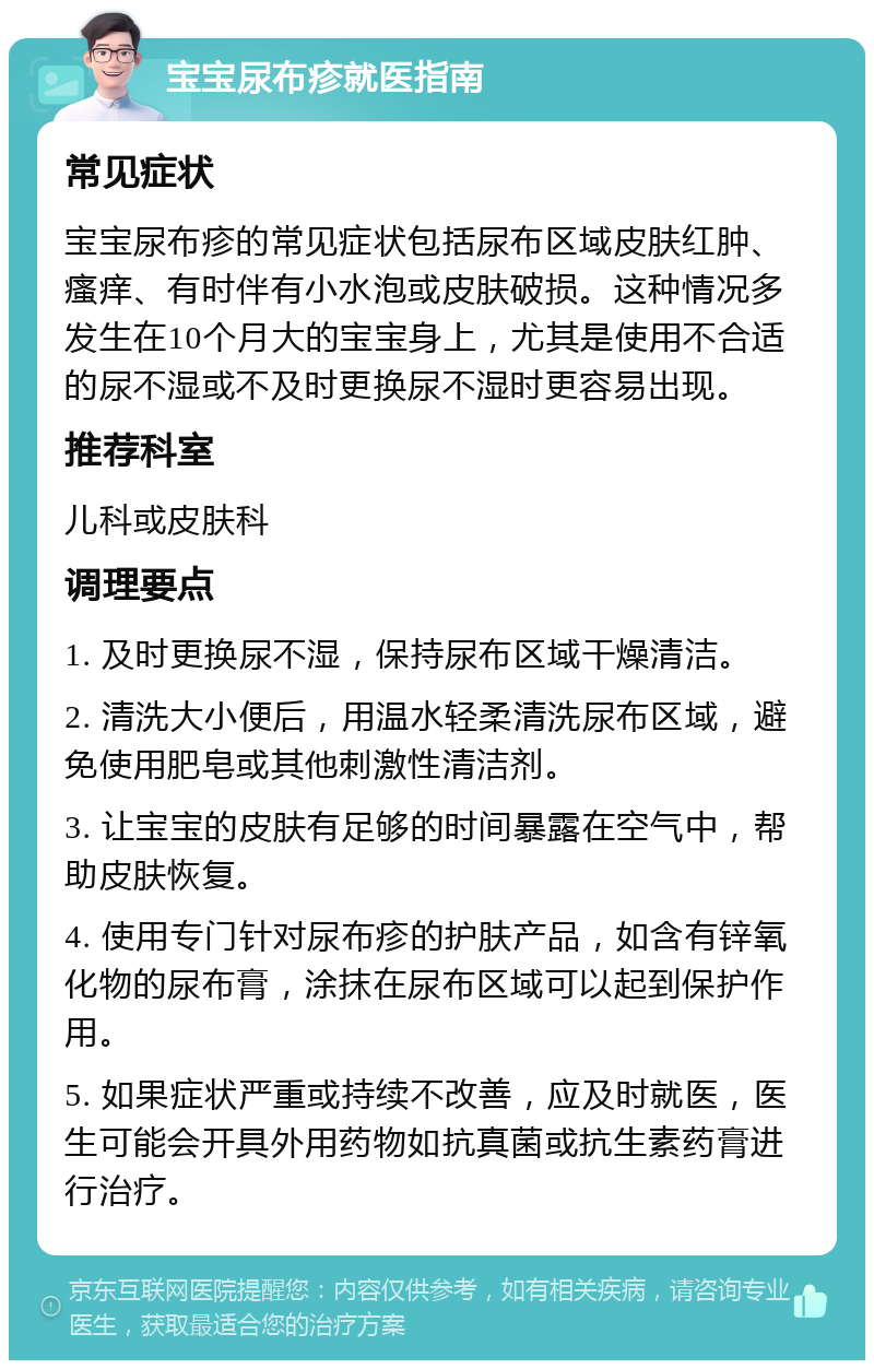 宝宝尿布疹就医指南 常见症状 宝宝尿布疹的常见症状包括尿布区域皮肤红肿、瘙痒、有时伴有小水泡或皮肤破损。这种情况多发生在10个月大的宝宝身上，尤其是使用不合适的尿不湿或不及时更换尿不湿时更容易出现。 推荐科室 儿科或皮肤科 调理要点 1. 及时更换尿不湿，保持尿布区域干燥清洁。 2. 清洗大小便后，用温水轻柔清洗尿布区域，避免使用肥皂或其他刺激性清洁剂。 3. 让宝宝的皮肤有足够的时间暴露在空气中，帮助皮肤恢复。 4. 使用专门针对尿布疹的护肤产品，如含有锌氧化物的尿布膏，涂抹在尿布区域可以起到保护作用。 5. 如果症状严重或持续不改善，应及时就医，医生可能会开具外用药物如抗真菌或抗生素药膏进行治疗。