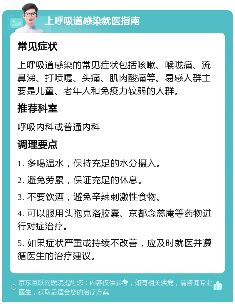 上呼吸道感染就医指南 常见症状 上呼吸道感染的常见症状包括咳嗽、喉咙痛、流鼻涕、打喷嚏、头痛、肌肉酸痛等。易感人群主要是儿童、老年人和免疫力较弱的人群。 推荐科室 呼吸内科或普通内科 调理要点 1. 多喝温水，保持充足的水分摄入。 2. 避免劳累，保证充足的休息。 3. 不要饮酒，避免辛辣刺激性食物。 4. 可以服用头孢克洛胶囊、京都念慈庵等药物进行对症治疗。 5. 如果症状严重或持续不改善，应及时就医并遵循医生的治疗建议。