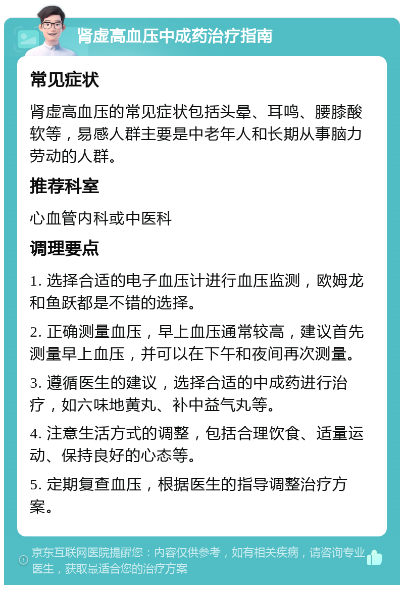 肾虚高血压中成药治疗指南 常见症状 肾虚高血压的常见症状包括头晕、耳鸣、腰膝酸软等，易感人群主要是中老年人和长期从事脑力劳动的人群。 推荐科室 心血管内科或中医科 调理要点 1. 选择合适的电子血压计进行血压监测，欧姆龙和鱼跃都是不错的选择。 2. 正确测量血压，早上血压通常较高，建议首先测量早上血压，并可以在下午和夜间再次测量。 3. 遵循医生的建议，选择合适的中成药进行治疗，如六味地黄丸、补中益气丸等。 4. 注意生活方式的调整，包括合理饮食、适量运动、保持良好的心态等。 5. 定期复查血压，根据医生的指导调整治疗方案。