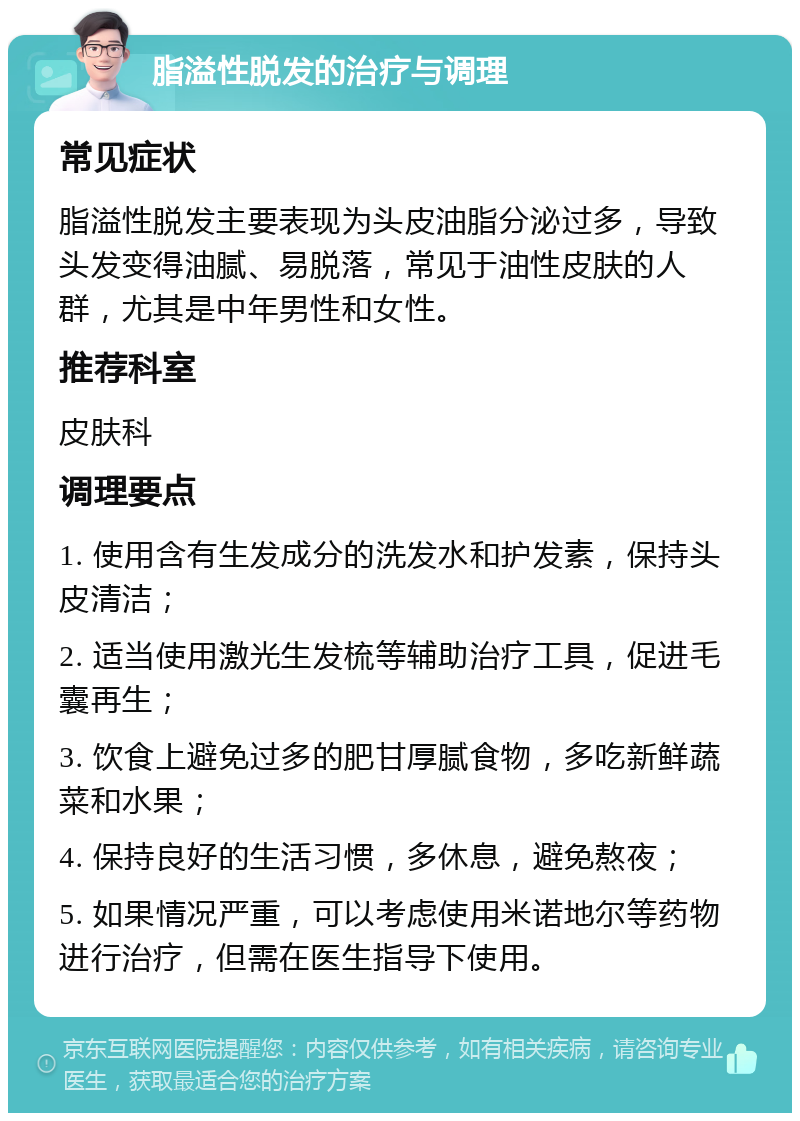 脂溢性脱发的治疗与调理 常见症状 脂溢性脱发主要表现为头皮油脂分泌过多，导致头发变得油腻、易脱落，常见于油性皮肤的人群，尤其是中年男性和女性。 推荐科室 皮肤科 调理要点 1. 使用含有生发成分的洗发水和护发素，保持头皮清洁； 2. 适当使用激光生发梳等辅助治疗工具，促进毛囊再生； 3. 饮食上避免过多的肥甘厚腻食物，多吃新鲜蔬菜和水果； 4. 保持良好的生活习惯，多休息，避免熬夜； 5. 如果情况严重，可以考虑使用米诺地尔等药物进行治疗，但需在医生指导下使用。