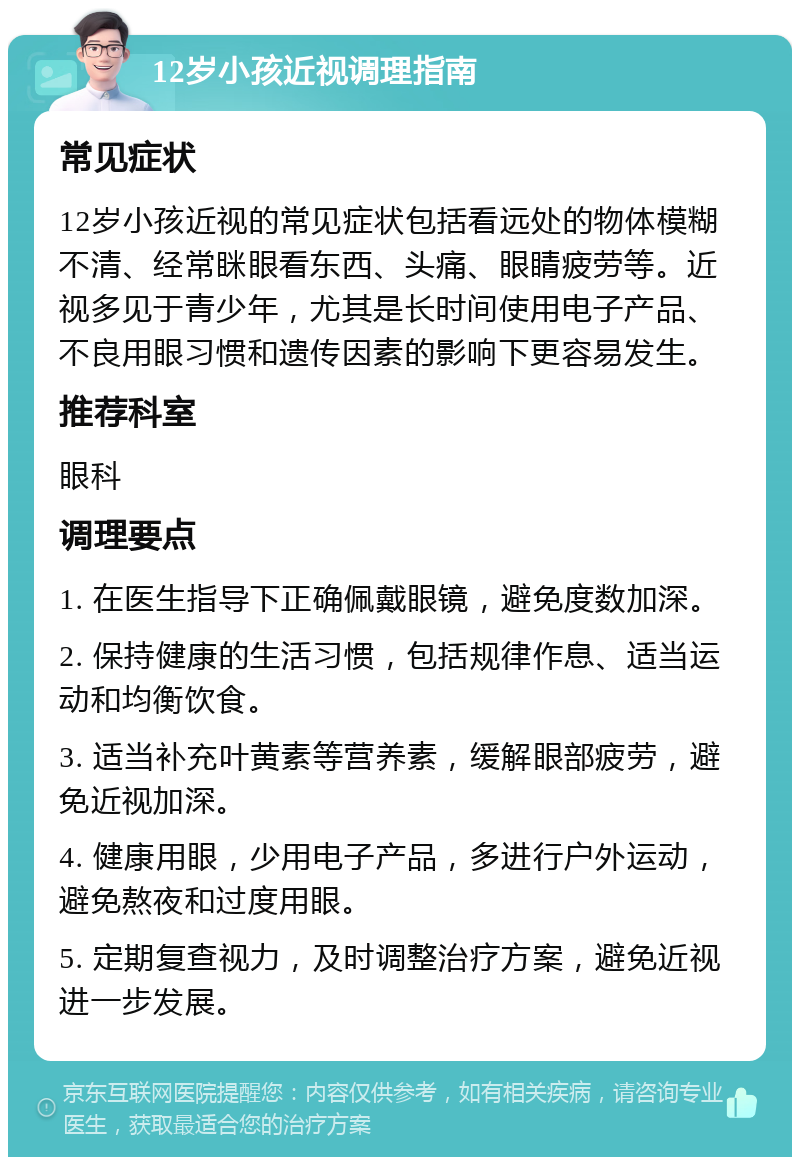 12岁小孩近视调理指南 常见症状 12岁小孩近视的常见症状包括看远处的物体模糊不清、经常眯眼看东西、头痛、眼睛疲劳等。近视多见于青少年，尤其是长时间使用电子产品、不良用眼习惯和遗传因素的影响下更容易发生。 推荐科室 眼科 调理要点 1. 在医生指导下正确佩戴眼镜，避免度数加深。 2. 保持健康的生活习惯，包括规律作息、适当运动和均衡饮食。 3. 适当补充叶黄素等营养素，缓解眼部疲劳，避免近视加深。 4. 健康用眼，少用电子产品，多进行户外运动，避免熬夜和过度用眼。 5. 定期复查视力，及时调整治疗方案，避免近视进一步发展。